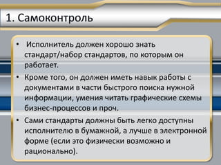 • Исполнитель должен хорошо знать
  стандарт/набор стандартов, по которым он
  работает.
• Кроме того, он должен иметь навык работы с
  документами в части быстрого поиска нужной
  информации, умения читать графические схемы
  бизнес-процессов и проч.
• Сами стандарты должны быть легко доступны
  исполнителю в бумажной, а лучше в электронной
  форме (если это физически возможно и
  рационально).
 