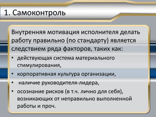 Внутренняя мотивация исполнителя делать
работу правильно (по стандарту) является
следствием ряда факторов, таких как:
• действующая система материального
  стимулирования,
• корпоративная культура организации,
• наличие руководителя-лидера,
• осознание рисков (в т.ч. лично для себя),
  возникающих от неправильно выполненной
  работы и проч.
 