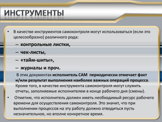• В качестве инструментов самоконтроля могут использоваться (если это
  целесообразно) различного рода:
   –   контрольные листки,
   –   чек-листы,
   –   «тайм-шиты»,
   –   журналы и проч.
   В этих документах исполнитель САМ периодически отмечает факт
   и/или результат выполнения наиболее важных операций процесса.
   Кроме того, в качестве инструмента самоконтроля могут служить
   отчеты, заполняемые исполнителем в конце рабочего дня (смены).
• Отметим, что исполнитель должен иметь необходимый ресурс рабочего
  времени для осуществления самоконтроля. Это значит, что при
  выполнении процессов на эту работу должно отводиться пусть
  незначительное, но вполне конкретное время.
 