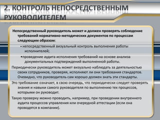 Непосредственный руководитель может и должен проверять соблюдение
   требований нормативно-методических документов по процессам
   следующим образом:
     • непосредственный визуальный контроль выполнения работы
        исполнителей;
     •проведение аудита исполнения требований на основе анализа
        документальных подтверждений выполненной работы.
Периодически руководитель может визуально наблюдать за деятельностью
   своих сотрудников, проверяя, исполняют ли они требования стандартов.
   Очевидно, что руководитель сам хорошо должен знать эти стандарты.
Это требование означает, в свою очередь, что периодически следует проверять
   знания и навыки самого руководителя по выполнению тех процессов,
   которыми он руководит.
Такую проверку можно проводить, например, при проведении внутреннего
   аудита процессов управления или очередной аттестации (если она
   проводятся в компании).
 
