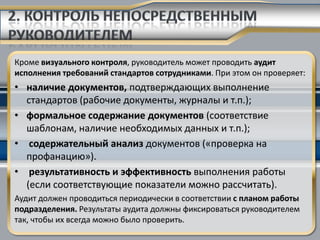 Кроме визуального контроля, руководитель может проводить аудит
исполнения требований стандартов сотрудниками. При этом он проверяет:
• наличие документов, подтверждающих выполнение
  стандартов (рабочие документы, журналы и т.п.);
• формальное содержание документов (соответствие
  шаблонам, наличие необходимых данных и т.п.);
• содержательный анализ документов («проверка на
  профанацию»).
• результативность и эффективность выполнения работы
  (если соответствующие показатели можно рассчитать).
Аудит должен проводиться периодически в соответствии с планом работы
подразделения. Результаты аудита должны фиксироваться руководителем
так, чтобы их всегда можно было проверить.
 