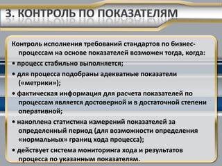 Контроль исполнения требований стандартов по бизнес-
  процессам на основе показателей возможен тогда, когда:
• процесс стабильно выполняется;
• для процесса подобраны адекватные показатели
  («метрики»);
• фактическая информация для расчета показателей по
  процессам является достоверной и в достаточной степени
  оперативной;
• накоплена статистика измерений показателей за
  определенный период (для возможности определения
  «нормальных» границ хода процесса);
• действует система мониторинга хода и результатов
  процесса по указанным показателям.
 