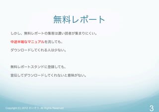 無料レポート
   しかし、無料レポートの集客は濃い読者が集まりにくい。

   中途半端なマニュアルを流しても、

   ダウンロードしてくれる人は少ない。



   無料レポートスタンドに登録しても、

   宣伝してダウンロードしてくれないと意味がない。




Copyright (C) 2012 さいぞう. All Rights Reserved
                                               3
 