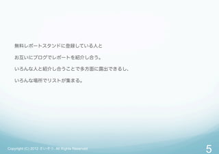 無料レポートスタンドに登録している人と

   お互いにブログでレポートを紹介し合う。

   いろんな人と紹介し合うことで多方面に露出できるし、

   いろんな場所でリストが集まる。




Copyright (C) 2012 さいぞう. All Rights Reserved
                                               5
 