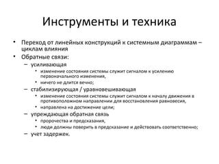 Инструменты и техника
• Переход от линейных конструкций к системным диаграммам –
  циклам влияния
• Обратные связи:
   – усиливающая
      • изменение состояния системы служит сигналом к усилению
        первоначального изменения,
      • ничего не длится вечно;
   – стабилизирующая / уравновешивающая
      • изменение состояния системы служит сигналом к началу движения в
        противоположном направлении для восстановления равновесия,
      • направлена на достижение цели;
   – упреждающая обратная связь
      • пророчества и предсказания,
      • люди должны поверить в предсказание и действовать соответственно;
   – учет задержек.
 