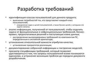 Разработка требований
•   идентификация классов пользователей для данного продукта;
    – выяснение потребностей тех, кто представляет каждый класс
      пользователей;
        • определение задач и целей пользователей, а также бизнес-целей, с которыми эти
          задачи связаны;
•   анализ информации, полученной от пользователей, чтобы отделить
    задачи от функциональных и нефункциональных требований, бизнес-
    правил, предполагаемых решений и поступающих извне данных;
    – распределение высокоуровневых требований по компонентам ПС,
      определенным в системной архитектуре;
•   установление относительной важности атрибутов качества;
    – установление приоритетов реализации;
•   документирование собранной информации и построение моделей;
•   просмотр спецификации требований, который позволяет
    удостовериться в том, что запросы пользователей всеми понимаются
    одинаково, и устранение возникших проблем до передачи документа
    разработчикам.
 