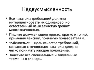 Недвусмысленность
• Все читатели требований должны
  интерпретировать их одинаково, но
  естественный язык зачастую грешит
  многозначностью.
• Пишите документацию просто, кратко и точно,
  применяя лексику, понятную пользователям.
• ≪Ясность≫— цель качества требований,
  связанная с точностью: читатели должны
  четко понимать каждое положение.
• Занесите все специальные и запутанные
  термины в словарь.
 