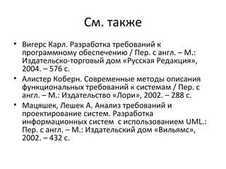См. также
• Вигерс Карл. Разработка требований к
  программному обеспечению / Пер. с англ. – М.:
  Издательско-торговый дом «Русская Редакция»,
  2004. – 576 с.
• Алистер Коберн. Современные методы описания
  функциональных требований к системам / Пер. с
  англ. – М.: Издательство «Лори», 2002. – 288 с.
• Мацяшек, Лешек А. Анализ требований и
  проектирование систем. Разработка
  информационных систем с использованием UML.:
  Пер. с англ. – М.: Издательский дом «Вильямс»,
  2002. – 432 с.
 