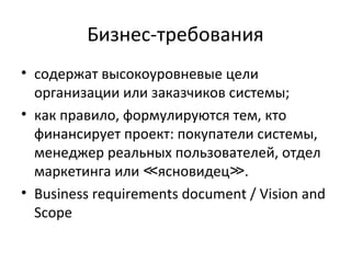 Бизнес-требования
• содержат высокоуровневые цели
  организации или заказчиков системы;
• как правило, формулируются тем, кто
  финансирует проект: покупатели системы,
  менеджер реальных пользователей, отдел
  маркетинга или ≪ясновидец≫.
• Business requirements document / Vision and
  Scope
 