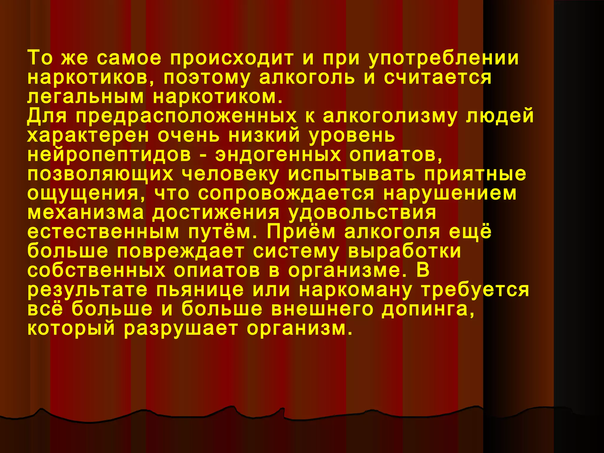 То же самое происходит и при употреблении
наркотиков, поэтому алкоголь и считается
легальным наркотиком.
Для предрасположенных к алкоголизму людей
характерен очень низкий уровень
нейропептидов - эндогенных опиатов,
позволяющих человеку испытывать приятные
ощущения, что сопровождается нарушением
механизма достижения удовольствия
естественным путём. Приём алкоголя ещё
больше повреждает систему выработки
собственных опиатов в организме. В
результате пьянице или наркоману требуется
всё больше и больше внешнего допинга,
который разрушает организм.
 
