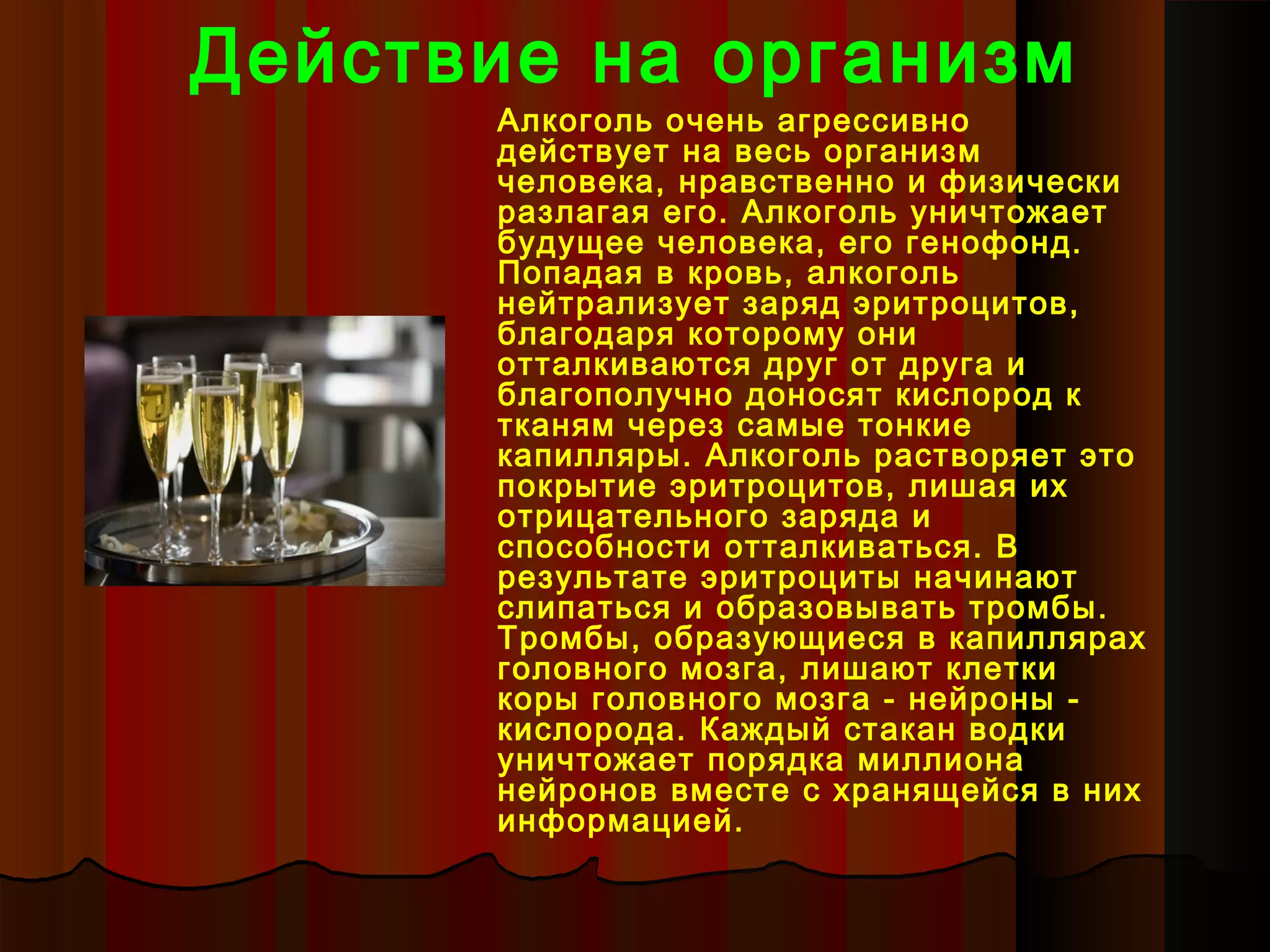 Действие на организм
      Алкоголь очень агрессивно
      действует на весь организм
      человека, нравственно и физически
      разлагая его. Алкоголь уничтожает
      будущее человека, его генофонд.
      Попадая в кровь, алкоголь
      нейтрализует заряд эритроцитов,
      благодаря которому они
      отталкиваются друг от друга и
      благополучно доносят кислород к
      тканям через самые тонкие
      капилляры. Алкоголь растворяет это
      покрытие эритроцитов, лишая их
      отрицательного заряда и
      способности отталкиваться. В
      результате эритроциты начинают
      слипаться и образовывать тромбы.
      Тромбы, образующиеся в капиллярах
      головного мозга, лишают клетки
      коры головного мозга - нейроны -
      кислорода. Каждый стакан водки
      уничтожает порядка миллиона
      нейронов вместе с хранящейся в них
      информацией.
 