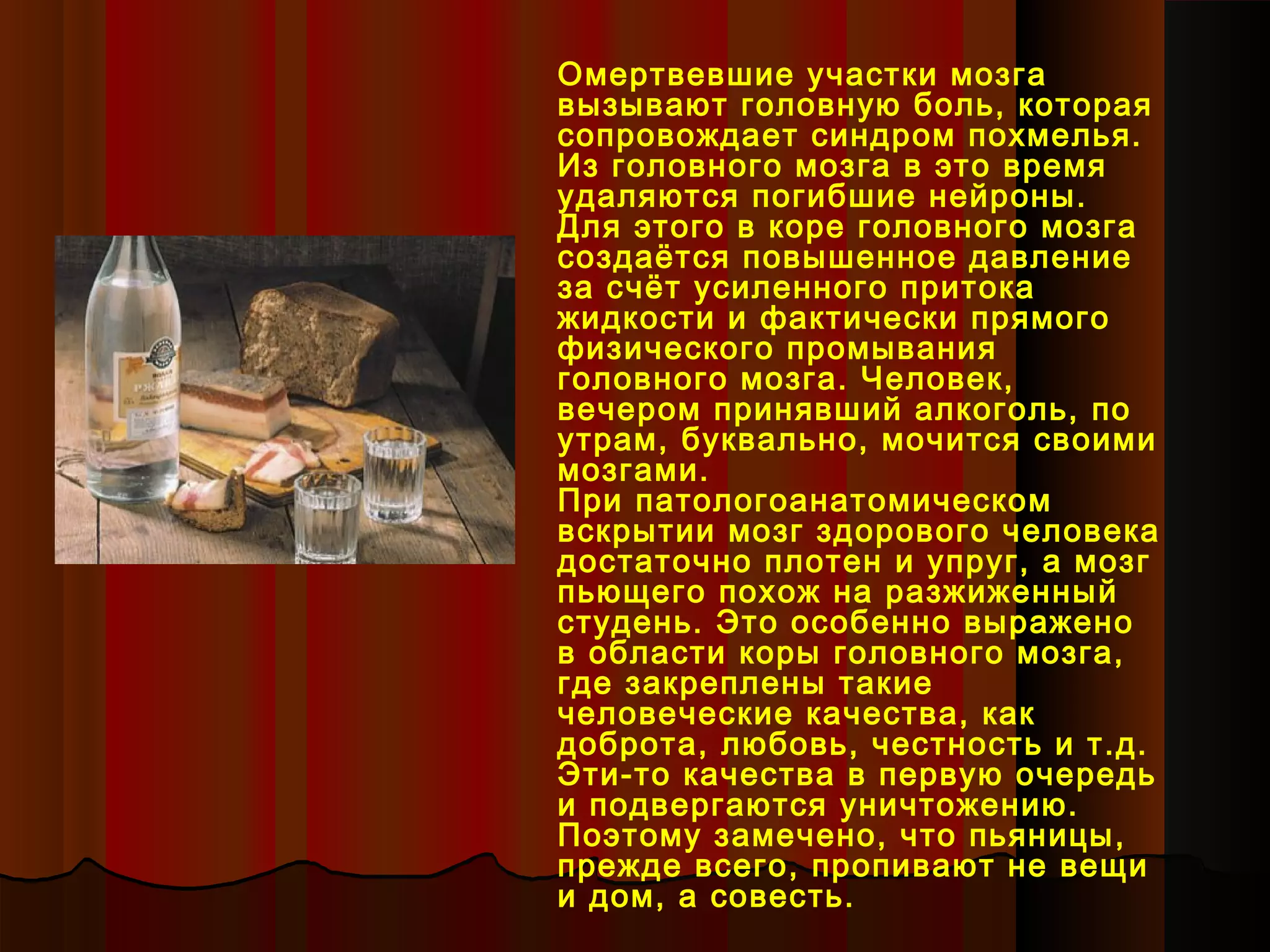 Омертвевшие участки мозга
вызывают головную боль, которая
сопровождает синдром похмелья.
Из головного мозга в это время
удаляются погибшие нейроны.
Для этого в коре головного мозга
создаётся повышенное давление
за счёт усиленного притока
жидкости и фактически прямого
физического промывания
головного мозга. Человек,
вечером принявший алкоголь, по
утрам, буквально, мочится своими
мозгами.
При патологоанатомическом
вскрытии мозг здорового человека
достаточно плотен и упруг, а мозг
пьющего похож на разжиженный
студень. Это особенно выражено
в области коры головного мозга,
где закреплены такие
человеческие качества, как
доброта, любовь, честность и т.д.
Эти-то качества в первую очередь
и подвергаются уничтожению.
Поэтому замечено, что пьяницы,
прежде всего, пропивают не вещи
и дом, а совесть.
 