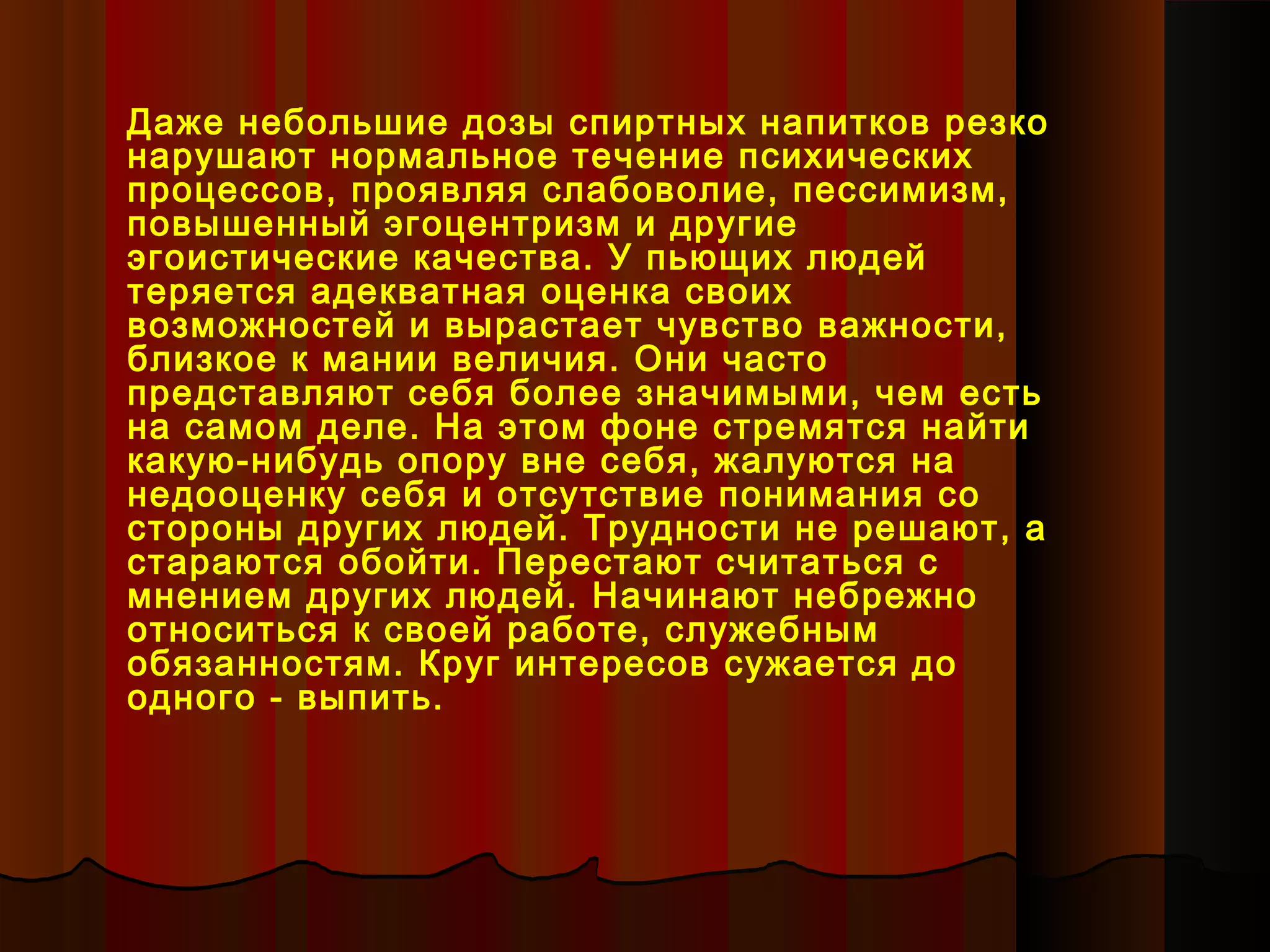 Даже небольшие дозы спиртных напитков резко
нарушают нормальное течение психических
процессов, проявляя слабоволие, пессимизм,
повышенный эгоцентризм и другие
эгоистические качества. У пьющих людей
теряется адекватная оценка своих
возможностей и вырастает чувство важности,
близкое к мании величия. Они часто
представляют себя более значимыми, чем есть
на самом деле. На этом фоне стремятся найти
какую-нибудь опору вне себя, жалуются на
недооценку себя и отсутствие понимания со
стороны других людей. Трудности не решают, а
стараются обойти. Перестают считаться с
мнением других людей. Начинают небрежно
относиться к своей работе, служебным
обязанностям. Круг интересов сужается до
одного - выпить.
 