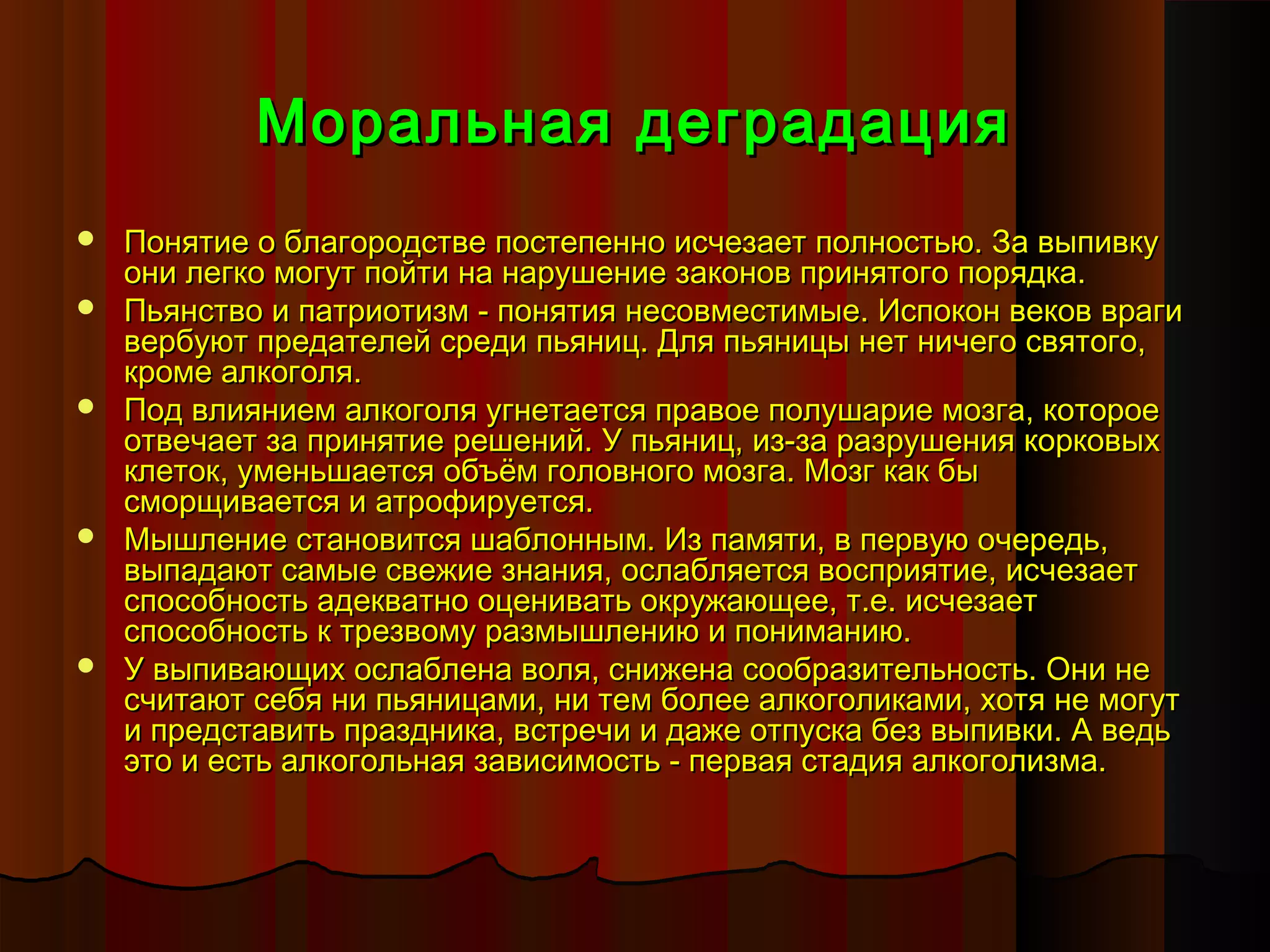 Моральная деградация
   Понятие о благородстве постепенно исчезает полностью. За выпивку
    они легко могут пойти на нарушение законов принятого порядка.
   Пьянство и патриотизм - понятия несовместимые. Испокон веков враги
    вербуют предателей среди пьяниц. Для пьяницы нет ничего святого,
    кроме алкоголя.
   Под влиянием алкоголя угнетается правое полушарие мозга, которое
    отвечает за принятие решений. У пьяниц, из-за разрушения корковых
    клеток, уменьшается объём головного мозга. Мозг как бы
    сморщивается и атрофируется.
   Мышление становится шаблонным. Из памяти, в первую очередь,
    выпадают самые свежие знания, ослабляется восприятие, исчезает
    способность адекватно оценивать окружающее, т.е. исчезает
    способность к трезвому размышлению и пониманию.
   У выпивающих ослаблена воля, снижена сообразительность. Они не
    считают себя ни пьяницами, ни тем более алкоголиками, хотя не могут
    и представить праздника, встречи и даже отпуска без выпивки. А ведь
    это и есть алкогольная зависимость - первая стадия алкоголизма.
 