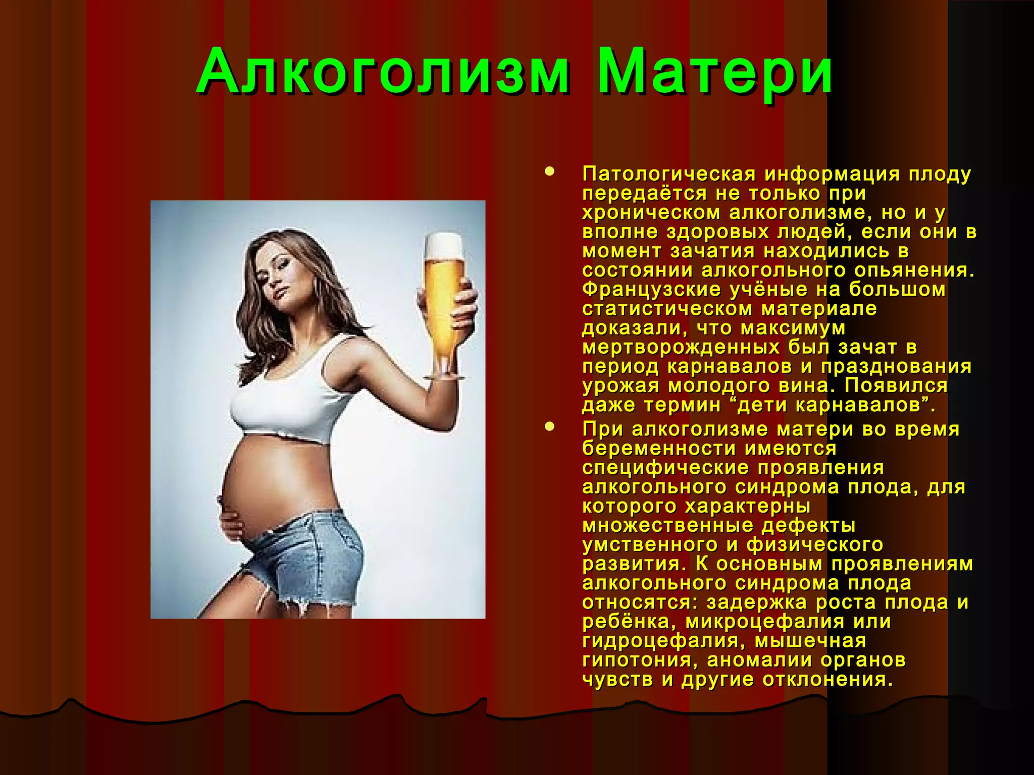 Алкоголизм Матери
            Патологическая информация плоду
             передаётся не только при
             хроническом алкоголизме, но и у
             вполне здоровых людей, если они в
             момент зачатия находились в
             состоянии алкогольного опьянения.
             Французские учёные на большом
             статистическом материале
             доказали, что максимум
             мертворожденных был зачат в
             период карнавалов и празднования
             урожая молодого вина. Появился
             даже термин “дети карнавалов”.
            При алкоголизме матери во время
             беременности имеются
             специфические проявления
             алкогольного синдрома плода, для
             которого характерны
             множественные дефекты
             умственного и физического
             развития. К основным проявлениям
             алкогольного синдрома плода
             относятся: задержка роста плода и
             ребёнка, микроцефалия или
             гидроцефалия, мышечная
             гипотония, аномалии органов
             чувств и другие отклонения.
 