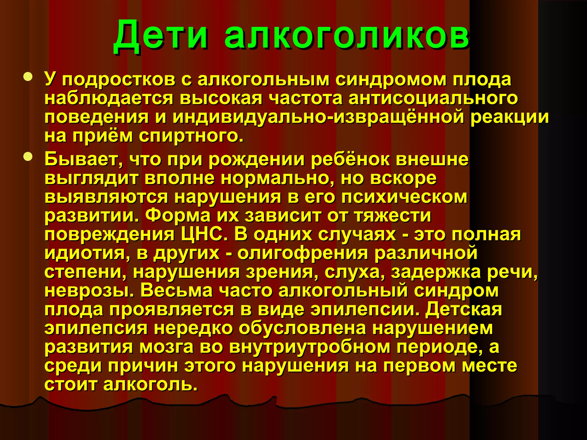 Дети алкоголиков
   У подростков с алкогольным синдромом плода
    наблюдается высокая частота антисоциального
    поведения и индивидуально-извращённой реакции
    на приём спиртного.
   Бывает, что при рождении ребёнок внешне
    выглядит вполне нормально, но вскоре
    выявляются нарушения в его психическом
    развитии. Форма их зависит от тяжести
    повреждения ЦНС. В одних случаях - это полная
    идиотия, в других - олигофрения различной
    степени, нарушения зрения, слуха, задержка речи,
    неврозы. Весьма часто алкогольный синдром
    плода проявляется в виде эпилепсии. Детская
    эпилепсия нередко обусловлена нарушением
    развития мозга во внутриутробном периоде, а
    среди причин этого нарушения на первом месте
    стоит алкоголь.
 