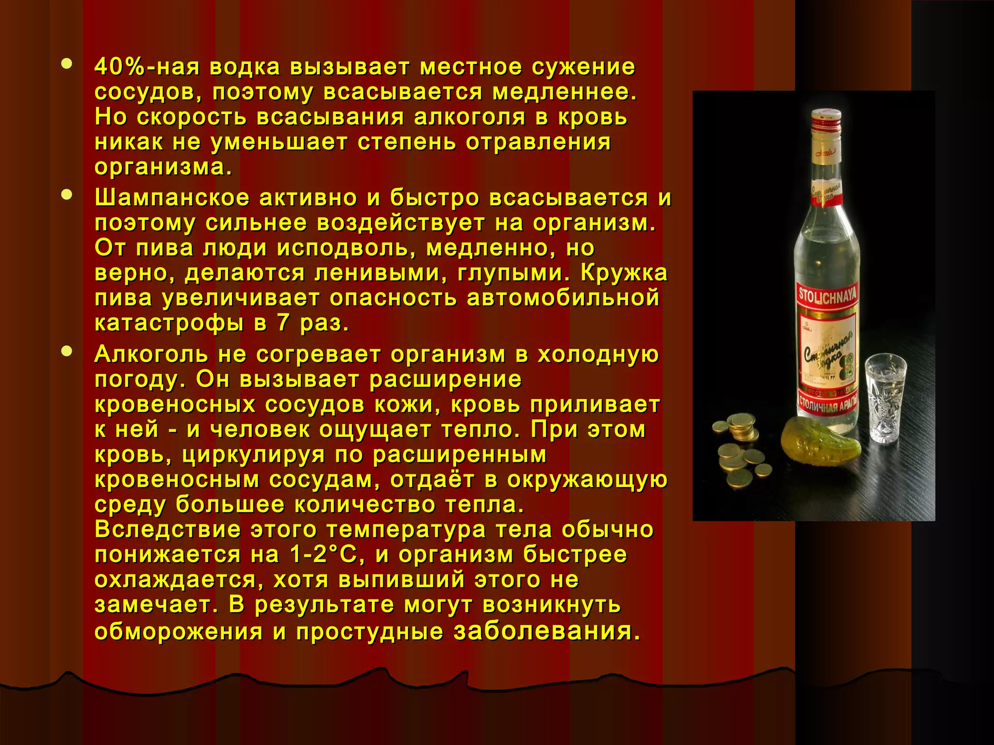    40%-ная водка вызывает местное сужение
    сосудов, поэтому всасывается медленнее.
    Но скорость всасывания алкоголя в кровь
    никак не уменьшает степень отравления
    организма.
   Шампанское активно и быстро всасывается и
    поэтому сильнее воздействует на организм.
    От пива люди исподволь, медленно, но
    верно, делаются ленивыми, глупыми. Кружка
    пива увеличивает опасность автомобильной
    катастрофы в 7 раз.
   Алкоголь не согревает организм в холодную
    погоду. Он вызывает расширение
    кровеносных сосудов кожи, кровь приливает
    к ней - и человек ощущает тепло. При этом
    кровь, циркулируя по расширенным
    кровеносным сосудам, отдаёт в окружающую
    среду большее количество тепла.
    Вследствие этого температура тела обычно
    понижается на 1-2°С, и организм быстрее
    охлаждается, хотя выпивший этого не
    замечает. В результате могут возникнуть
    обморожения и простудные заболевания.
 