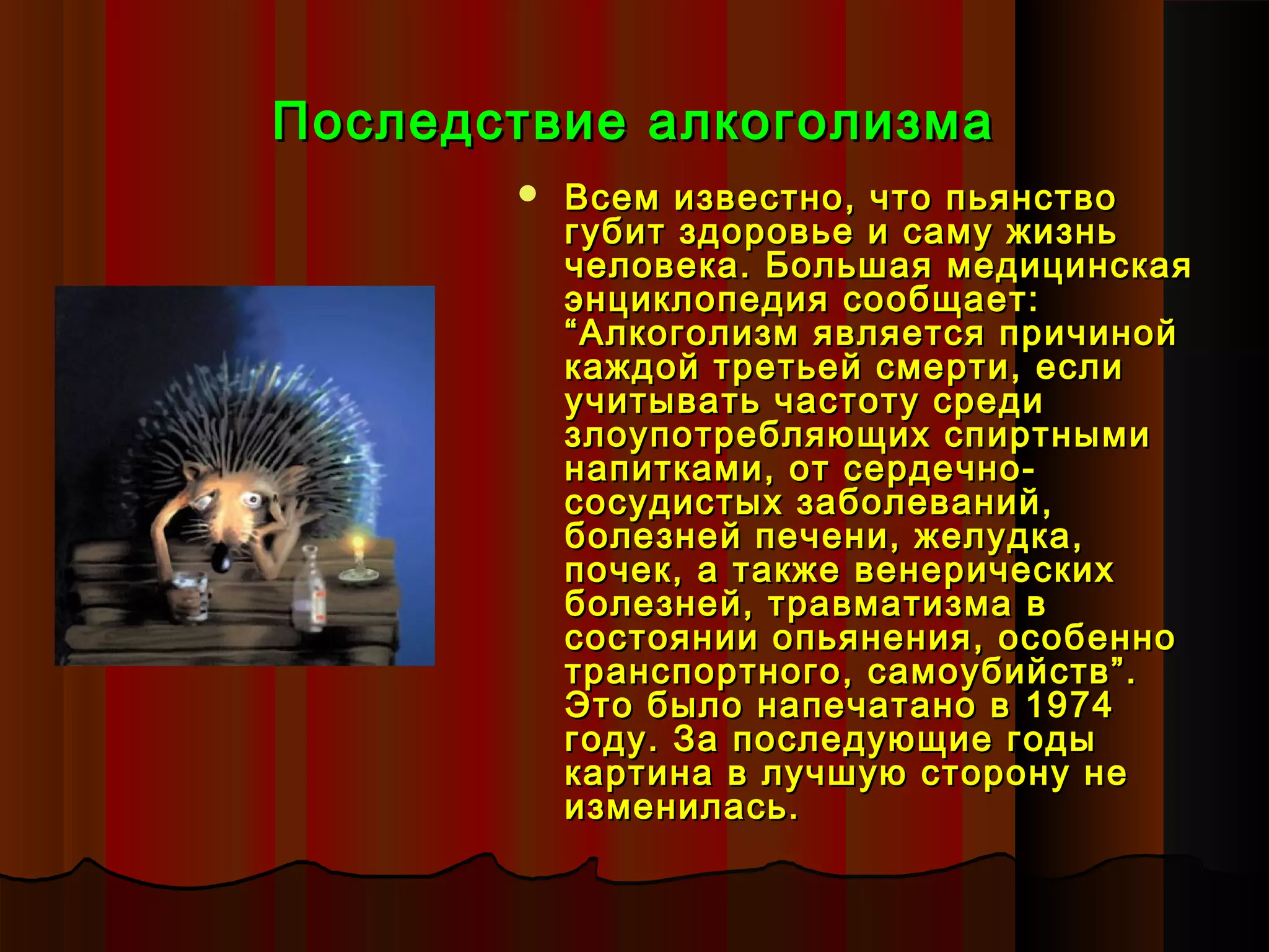 Последствие алкоголизма
          Всем известно, что пьянство
           губит здоровье и саму жизнь
           человека. Большая медицинская
           энциклопедия сообщает:
           “Алкоголизм является причиной
           каждой третьей смерти, если
           учитывать частоту среди
           злоупотребляющих спиртными
           напитками, от сердечно-
           сосудистых заболеваний,
           болезней печени, желудка,
           почек, а также венерических
           болезней, травматизма в
           состоянии опьянения, особенно
           транспортного, самоубийств”.
           Это было напечатано в 1974
           году. За последующие годы
           картина в лучшую сторону не
           изменилась.
 