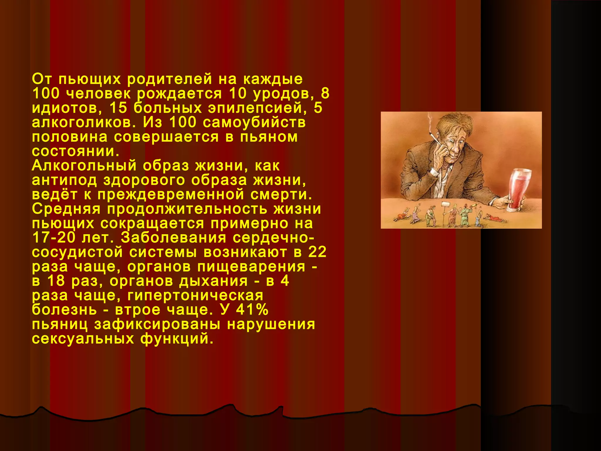 От пьющих родителей на каждые
100 человек рождается 10 уродов, 8
идиотов, 15 больных эпилепсией, 5
алкоголиков. Из 100 самоубийств
половина совершается в пьяном
состоянии.
Алкогольный образ жизни, как
антипод здорового образа жизни,
ведёт к преждевременной смерти.
Средняя продолжительность жизни
пьющих сокращается примерно на
17-20 лет. Заболевания сердечно-
сосудистой системы возникают в 22
раза чаще, органов пищеварения -
в 18 раз, органов дыхания - в 4
раза чаще, гипертоническая
болезнь - втрое чаще. У 41%
пьяниц зафиксированы нарушения
сексуальных функций.
 