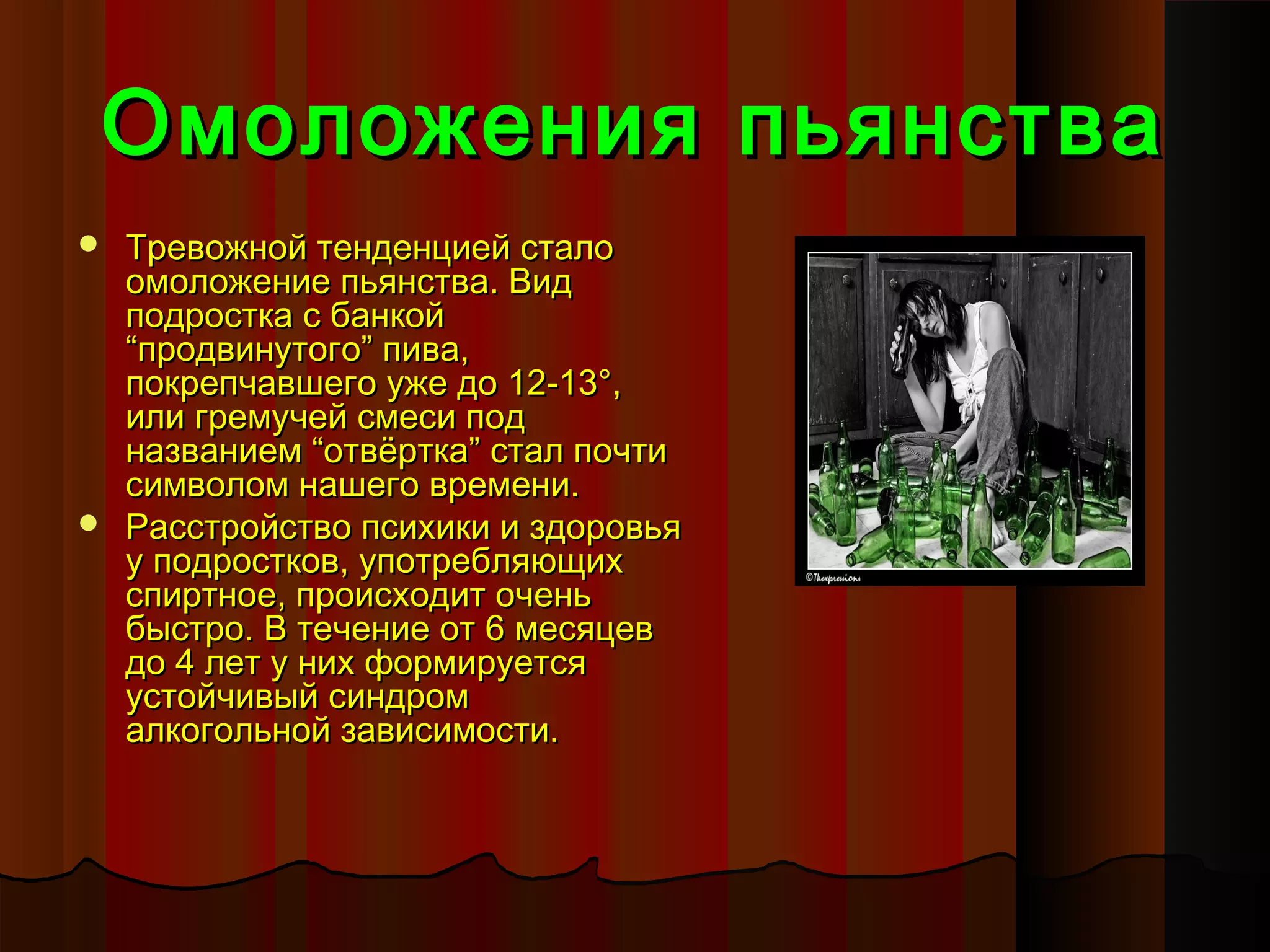 Омоложения пьянства
 Тревожной тенденцией стало
  омоложение пьянства. Вид
  подростка с банкой
  “продвинутого” пива,
  покрепчавшего уже до 12-13°,
  или гремучей смеси под
  названием “отвёртка” стал почти
  символом нашего времени.
 Расстройство психики и здоровья
  у подростков, употребляющих
  спиртное, происходит очень
  быстро. В течение от 6 месяцев
  до 4 лет у них формируется
  устойчивый синдром
  алкогольной зависимости.
 