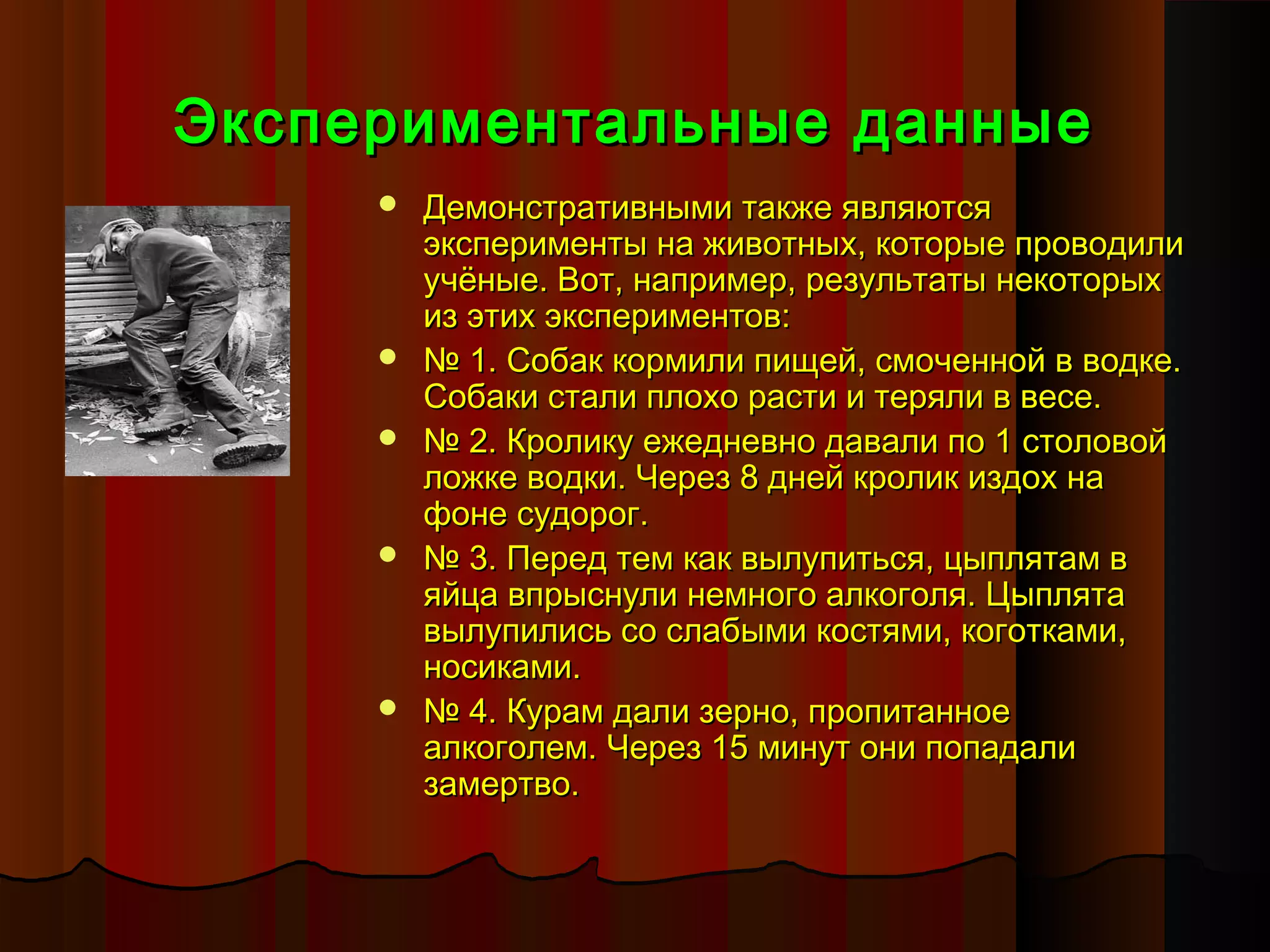 Экспериментальные данные
        Демонстративными также являются
         эксперименты на животных, которые проводили
         учёные. Вот, например, результаты некоторых
         из этих экспериментов:
        № 1. Собак кормили пищей, смоченной в водке.
         Собаки стали плохо расти и теряли в весе.
        № 2. Кролику ежедневно давали по 1 столовой
         ложке водки. Через 8 дней кролик издох на
         фоне судорог.
        № 3. Перед тем как вылупиться, цыплятам в
         яйца впрыснули немного алкоголя. Цыплята
         вылупились со слабыми костями, коготками,
         носиками.
        № 4. Курам дали зерно, пропитанное
         алкоголем. Через 15 минут они попадали
         замертво.
 