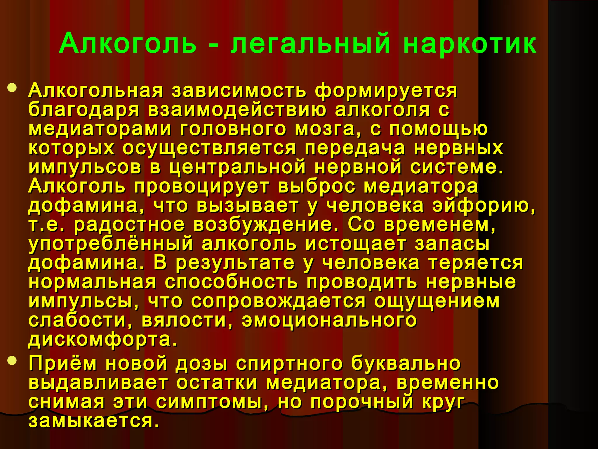 Алкоголь - легальный наркотик
   Алкогольная зависимость формируется
    благодаря взаимодействию алкоголя с
    медиаторами головного мозга, с помощью
    которых осуществляется передача нервных
    импульсов в центральной нервной системе.
    Алкоголь провоцирует выброс медиатора
    дофамина, что вызывает у человека эйфорию,
    т.е. радостное возбуждение. Со временем,
    употреблённый алкоголь истощает запасы
    дофамина. В результате у человека теряется
    нормальная способность проводить нервные
    импульсы, что сопровождается ощущением
    слабости, вялости, эмоционального
    дискомфорта.
   Приём новой дозы спиртного буквально
    выдавливает остатки медиатора, временно
    снимая эти симптомы, но порочный круг
    замыкается.
 