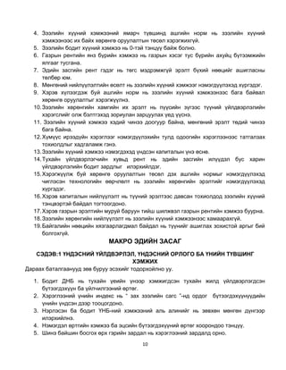 4. Зээлийн хүүний хэмжээний ямарч түвшинд ашгийн норм нь зээлийн хүүний
      хэмжээнээс их байх хөрөнгө оруулалтын төсөл хэрэгжихгүй.
  5. Зээлийн бодит хүүний хэмжээ нь 0-тэй тэнцүү байж болно.
  6. Газрын рентийн янз бүрийн хэмжээ нь газрын хэсэг тус бүрийн ахуйц бүтээмжийн
      ялгааг тусгана.
  7. Эдийн засгийн рент гэдэг нь төгс мэдрэмжгүй эрэлт бүхий нөөцийг ашигласны
      төлбөр юм.
  8. Мөнгөний нийлүүлэлтийн өсөлт нь зээлийн хүүний хэмжээг нэмэгдүүлэхэд хүргэдэг.
  9. Хэрэв хүлээгдэж буй ашгийн норм нь зээлийн хүүний хэмжээнээс бага байвал
      хөрөнгө оруулалтыг хэрэгжүүлнэ.
  10. Зээлийн хөрөнгийн хамгийн их эрэлт нь пүүсийн зүгээс түүний үйлдвэрлэлийн
      хэрэгслийг олж бэлтгэхэд зориулан зарцуулах үед үүснэ.
  11. Зээлийн хүүний хэмжээ хэдий чинээ доогуур байна, мөнгөний эрэлт төдий чинээ
      бага байна.
  12. Хүмүүс ирээдүйн хэрэглээг нэмэгдүүлэхийн тулд одоогийн хэрэглээнээс татгалзах
      тохиолдлыг хадгаламж гэнэ.
  13. Зээлийн хүүний хэмжээ нэмэгдэхэд үндсэн капиталын үнэ өснө.
  14. Тухайн үйлдвэрлэгчийн хувьд рент нь эдийн засгийн илүүдэл бус харин
      үйлдвэрлэлийн бодит зардлыг илэрхийлдэг.
  15. Хэрэгжүүлж буй хөрөнгө оруулалтын төсөл дэх ашгийн нормыг нэмэгдүүлэхэд
      чиглэсэн технологийн өөрчлөлт нь зээлийн хөрөнгийн эрэлтийг нэмэгдүүлэхэд
      хүргэдэг.
  16. Хэрэв капиталын нийлүүлэлт нь түүний эрэлтээс давсан тохиолдод зээлийн хүүний
      тэнцвэртэй байдал тогтоогдоно.
  17. Хэрэв газрын эрэлтийн муруй баруун тийш шилжвэл газрын рентийн хэмжээ буурна.
  18. Зээлийн хөрөнгийн нийлүүлэлт нь зээлийн хүүний хэмжээнээс хамаарахгүй.
  19. Байгалийн нөөцийн хязгаарлагдмал байдал нь түүнийг ашиглах зохистой аргыг бий
      болгохгүй.
                            МАКРО ЭДИЙН ЗАСАГ
   СЭДЭВ:1 ҮНДЭСНИЙ ҮЙЛДВЭРЛЭЛ, ҮНДЭСНИЙ ОРЛОГО БА ҮНИЙН ТҮВШИНГ
                                       ХЭМЖИХ
Дараах баталгаанууд зөв буруу эсэхийг тодорхойлно уу.

  1. Бодит ДНБ нь тухайн үеийн үнээр хэмжигдсэн тухайн жилд үйлдвэрлэгдсэн
     бүтээгдэхүүн ба үйлчилгээний өртөг.
  2. Хэрэглээний үнийн индекс нь “ зах зээлийн сагс ”-нд ордог бүтээгдэхүүнүүдийн
     үнийн үндсэн дээр тооцогдоно.
  3. Нэрлэсэн ба бодит ҮНБ-ний хэмжээний аль алинийг нь зөвхөн мөнгөн дүнгээр
     илэрхийлнэ.
  4. Нэмэгдэл өртгийн хэмжээ ба эцсийн бүтээгдэхүүний өртөг хоорондоо тэнцүү.
  5. Шинэ байшин босгох өрх гэрийн зардал нь хэрэглээний зардалд орно.
                                        10
 