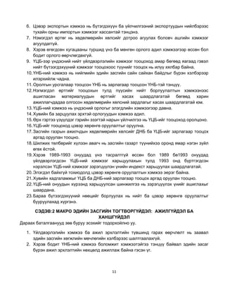 6. Цэвэр экспортын хэмжээ нь бүтэгдэхүүн ба үйлчилгээний экспортуудын нийлбэрээс
      тухайн орны импортын хэмжээг хассантай тэнцэнэ.
  7. Нэмэгдэл өртөг нь хөдөлмөрийн хөлсийг дотроо агуулах боловч ашгийн хэмжээг
      агуулдаггүй.
  8. Хэрэв өгөгдсөн хугацааны туршид үнэ ба мөнгөн орлого адил хэмжээгээр өссөн бол
      бодит орлого өөрчлөгдөхгүй.
  9. ҮЦБ-ээр үндэсний нийт үйлдвэрлэлийн хэмжээг тооцоход амар бөгөөд яагаад гэвэл
      нийт бүтээгдэхүүний хэмжээг тооцохоос түүнийг тооцох нь илүү хялбар байна.
  10. ҮНБ-ний хэмжээ нь нийгмийн эдийн засгийн сайн сайхан байдлыг бүрэн хэлбэрээр
      илэрхийлж чадна.
  11. Оролгын урсгалаар тооцсон ҮНБ нь зарлагаар тооцсон ҮНБ-тэй тэнцүү.
  12. Нэгмэгдэл өртгийг тооцохын тулд пүүсийн нийт борлуулалтын хэмжээнээс
      ашигласан материалуудын өртгийг хасах шаардлагатай бөгөөд харин
      ажиллагчдадаа олгосон хөдөлмөрийн хөлсний зардлагыг хасах шаардлагатай юм.
  13. ҮЦБ-ний хэмжээ нь үндэсний орлогыг элэгдлийн хэмжээгээр давна.
  14. Хувийн ба зарцуулах эрхтэй орлогуудын хэмжээ адил.
  15. Өрх гэртээ үзүүлдэг гэрийн эзэгтэй нарын үйлчилгээ нь ҮЦБ-ийг тооцоход оролцоно.
  16. ҮЦБ-ийг тооцоход цэвэр хөрөнгө оруулалтыг оруулна.
  17. Засгийн газрын ажилчдын хөдөлмөрийн хөлсийг ДНБ ба ҮЦБ-ийг зарлагаар тооцох
      аргад оруулан тооцно.
  18. Шилжих төлбөрийг хүлээн авагч нь засгийн газарт түүнийхээ оронд ямар нэгэн зүйл
      өгөх ѐстой.
  19. Хэрэв 1989-1993 онуудад үнэ тасралтгүй өссөн бол 1989 бө1993 онуудад
      үйлдвэрлэгдсэн ҮЦБ-ний хэмжээг харьцуулахын тулд 1993 онд бүртгэгдсэн
      нэрэлсэн ҮЦБ-ний хэмжээг зэрэгцүүлэн үнийн индекст харьцуулах шаардлагатай.
  20. Элэгдэл байхгүй тохиодолд цэвэр хөрөнгө оруулалтын хэмжээ эерэг байна.
  21. Хувийн хадгаламжыг ҮЦБ ба ДНБ-ний зарлагаар тооцох аргад оруулан тооцно.
  22. ҮЦБ-ний онуудын хүрээнд харьцуулсан шинжилгээ нь зэрэгцүүлэх үнийг ашиглахыг
      шаардана.
  23. Бараа бүтээгдэхүүний нөөцийг борлуулах нь нийт ба цэвэр хөрөнгө оруулалтыг
      бууруулахад хүргэнэ.

      СЭДЭВ:2 МАКРО ЭДИЙН ЗАСГИЙН ТОГТВОРГҮЙДЭЛ: АЖИЛГҮЙДЭЛ БА
                                   ХАНШГҮЙДЭЛ
Дараах баталгаанууд зөв буруу эсэхийг тодорхойлно уу.

  1. Үйлдвэрлэлийн хэмжээ ба ажил эрхлэлтийн түвшинд гарах өөрчлөлт нь заавал
     эдийн засгийн хөгжлийн мөчлөгийн хэлбэрээс шалтгаалахгүй.
  2. Хэрэв бодит ҮНБ-ний хэмжээ боломжит хэмжээтэйгээ тэнцүү байвал эдийн засаг
     бүрэн ажил эрхлэлтийн нөхцөлд ажиллаж байна гэсэн үг.



                                         11
 