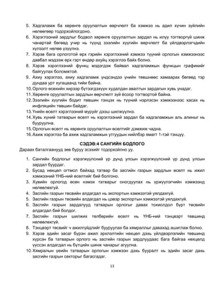 5. Хадгаламж ба хөрөнгө оруулалтын өөрчлөлт ба хэмжээ нь адил хүчин зүйлийн
      нөлөөгөөр тодорхойлогдоно.
  6. Хэрэглээний зардлыг бодвол хөрөнгө оруулалтын зардал нь илүү тогтворгүй шинж
      чанартай бөгөөд учир нь түүнд зээлийн хүүгийн өөрчлөлт ба үйлдвэрлэгчдийн
      хүлээлт нөлөө үзүүлнэ.
  7. Хэрэв бага орлоготой өрх гэрийн хэрэглээний хэмжээ түүний орлогын хэмжээнээс
      давбал мэдээж өрх гэрт өндөр ахуйц хэрэглээ байх болно.
  8. Хэрэв хэрэглээний функц мэдэгдэж байвал хадгаламжын функцын графикийг
      байгуулах боломжтой.
  9. Ахиу хэрэглээ, ахиу хадгаламж үндсэндээ үнийн төвшнөөс хамаарах бөгөөд тэр
      дундаа урт хугацаанд тийи байна.
  10. Орлого өсөхийн хирээр бүтээгдэхүүн худалдан авалтын зардагын хувь унадаг.
  11. Хөрөнгө оруулалтын зардлын өөрчлөлт зүй ѐсоор тогтвортой байна.
  12. Зээлийн хүүгийн бодит төвшин тэнцэх нь түүний нэрлэсэн хэмжээнээс хасах нь
      инфляцийн төвшин байдаг.
  13. Үнийн өсөлт хэрэглээний муруйг дээш шилжүүлнэ.
  14. Хувь хүний татварын өсөлт нь хэрэглээний зардал ба хадгаламжын аль алиныг нь
      бууруулна.
  15. Орлогын өсөлт нь хөрөнгө оруулалтын өсөлтийг дэмжиж чадна.
  16. Ахиж хэрэглээ ба ахиж хадгаламжын утгуудын нийлбэр ямагт 1-тэй тэнцүү.

                           СЭДЭВ:4 САНГИЙН БОДЛОГО
Дараах баталгаанууд зөв буруу эсэхийг тодорхойлно уу.

  1. Сангийн бодлогыг хэрэгжүүлсний үр дүнд улсын хэрэгжүүлсний үр дүнд улсын
      зардал буурдаг.
  2. Бусад нөхцөл огтмол байхад татвар ба засгийн газрын зардлын өсөлт нь ижил
      хэмжээний ҮНБ-ний өсөлтийг бий болгоно.
  3. Хувийн орлогод өсөн нэмэх татварыг оногдуулах нь үржүүлэгчийн хэмжээнд
      нөлөөлөхгүй.
  4. Засгийн газрын төсвийн алдагдал нь экспортын хэмжээтэй уялдахгүй.
  5. Засгийн газрын төсвийн алдагдал нь цэвэр экспортын хэмжээтэй уялдахгүй.
  6. Засгийн газрын зардалууд татварын орлогыг давах тохиолдол бүрт төсвийн
      алдагдал бий болдог.
  7. Засгийн газрын шилжих төлбөрийн өсөлт нь ҮНБ-ний тэнцвэрт төвшинд
      нөлөөлөхгүй.
  8. Тэнцвэрт төсвийг ч ажилгүйдлийг бууруулах ба хямраллыг давахад ашиглаж болно.
  9. Хэрэв эдийн засаг бүрэн ажил эрхлэлтийн нөхцөл дэхь үйлдвэрлэлийн төвшинд
      хүрсэн ба татварын орлого нь засгийн газрын зардлуудаас бага байгаа нөхцөлд
      үүссэн алдагдал нь бүтцийн шинж чанарыг агуулна.
  10. Хямралын үеийн татварын орлогын хэмжээн дэхь бууралт нь эдийн засаг дахь
      засгийн газрын секторыг багасгадаг.

                                       13
 