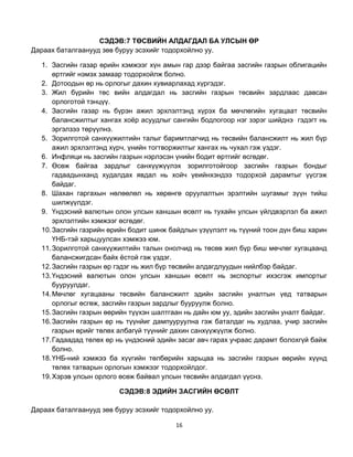 СЭДЭВ:7 ТӨСВИЙН АЛДАГДАЛ БА УЛСЫН ӨР
Дараах баталгаанууд зөв буруу эсэхийг тодорхойлно уу.

   1. Засгийн газар өрийн хэмжээг хүн амын гар дээр байгаа засгийн газрын облигацийн
       өртгийг нэмэх замаар тодорхойлж болно.
   2. Дотоодын өр нь орлогыг дахин хувиарлахад хүргэдэг.
   3. Жил бүрийн төс вийн алдагдал нь засгийн газрын төсвийн зардлаас давсан
       орлоготой тэнцүү.
   4. Засгийн газар нь бүрэн ажил эрхлэлтэнд хүрэх ба мөчлөгийн хугацаат төсвийн
       балансжилтыг хангах хоѐр асуудлыг сангийн бодлогоор нэг зэрэг шийднэ гэдэгт нь
       эргэлзээ төрүүлнэ.
   5. Зорилготой санхүүжилтийн талыг баримтлагчид нь төсвийн балансжилт нь жил бүр
       ажил эрхлэлтэнд хүрч, үнийн тогтворжилтыг хангах нь чухал гэж үздэг.
   6. Инфляци нь засгийн газрын нэрлэсэн үнийн бодит өртгийг өсгөдөг.
   7. Өсөж байгаа зардлыг санхүүжүүлэх зорилготойгоор засгийн газрын бондыг
       гадаадынханд худалдах явдал нь хойч үеийнхэндээ тодорхой дарамтыг үүсгэж
       байдаг.
   8. Шахан гаргахын нөлөөлөл нь хөрөнгө оруулалтын эрэлтийн шугамыг зүүн тийш
       шилжүүлдэг.
   9. Үндэсний валютын олон улсын ханшын өсөлт нь тухайн улсын үйлдвэрлэл ба ажил
       эрхлэлтийн хэмжээг өсгөдөг.
   10. Засгийн газрийн өрийн бодит шинж байдлын үзүүлэлт нь түүний тоон дүн биш харин
       ҮНБ-тэй харьцуулсан хэмжээ юм.
   11. Зорилготой санхүүжилтийн талын онолчид нь төсөв жил бүр биш мөчлөг хугацаанд
       балансжигдсан байх ѐстой гэж үздэг.
   12. Засгийн газрын өр гэдэг нь жил бүр төсвийн алдагдлуудын нийлбэр байдаг.
   13. Үндэсний валютын олон улсын ханшын өсөлт нь экспортыг ихэсгэж импортыг
       бууруулдаг.
   14. Мөчлөг хугацааны төсвийн балансжилт эдийн засгийн уналтын үед татварын
       орлогыг өсгөж, засгийн газрын зардлыг бууруулж болно.
   15. Засгийн газрын өөрийн түүхэн шалтгаан нь дайн юм уу, эдийн засгийн уналт байдаг.
   16. Засгийн газрын өр нь түүнйиг дампууруулна гэж баталдаг нь худлаа, учир засгийн
       газрын өрийг төлөх албагүй түүнийг дахин санхүүжүүлж болно.
   17. Гадаадад төлөх өр нь үндэсний эдийн засаг авч гарах учраас дарамт болохгүй байж
       болно.
   18. ҮНБ-ний хэмжээ ба хүүгийн төлбөрийн харьцаа нь засгийн газрын өөрийн хүүнд
       төлөх татварын орлогын хэмжээг тодорхойлдог.
   19. Хэрэв улсын орлого өсөж байвал улсын төсвийн алдагдал үүснэ.

                         СЭДЭВ:8 ЭДИЙН ЗАСГИЙН ӨСӨЛТ

Дараах баталгаанууд зөв буруу эсэхийг тодорхойлно уу.

                                          16
 