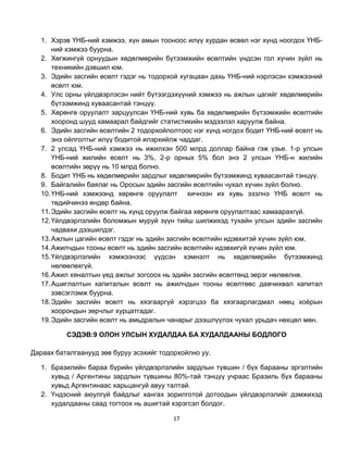 1. Хэрэв ҮНБ-ний хэмжээ, хүн амын тооноос илүү хурдан өсвөл нэг хүнд ноогдох ҮНБ-
       ний хэмжээ буурна.
   2. Хөгжингүй орнуудын хөдөлмөрийн бүтээмжийн өсөлтийн үндсэн гол хүчин зүйл нь
       техникийн дэвшил юм.
   3. Эдийн засгийн өсөлт гэдэг нь тодорхой хугацаан дахь ҮНБ-ний нэрлэсэн хэмжээний
       өсөлт юм.
   4. Улс орны үйлдвэрлэсэн нийт бүтээгдэхүүний хэмжээ нь ажлын цагийг хөдөлмөрийн
       бүтээмжинд хуваасантай тэнцүү.
   5. Хөрөнгө оруулалт зарцуулсан ҮНБ-ний хувь ба хөдөлмөрийн бүтээмжийн өсөлтийн
       хооронд шууд хамаарал байдгийг статистикийн мэдээлэл харуулж байна.
   6. Эдийн засгийн өсөлтийн 2 тодорхойлолтоос нэг хүнд ногдох бодит ҮНБ-ний өсөлт нь
       энэ ойлголтыг илүү бодитой илэрхийлж чаддаг.
   7. 2 улсад ҮНБ-ний хэмжээ нь ижилхэн 500 млрд доллар байна гэж үзье. 1-р улсын
       ҮНБ-ний жилийн өсөлт нь 3%, 2-р орных 5% бол энэ 2 улсын ҮНБ-н жилийн
       өсөлтийн зөрүү нь 10 млрд болно.
   8. Бодит ҮНБ нь хөдөлмөрийн зардлыг хөдөлмөрийн бүтээмжинд хуваасантай тэнцүү.
   9. Байгалийн баялаг нь Оросын эдийн засгийн өсөлтийн чухал хүчин зүйл болно.
   10. ҮНБ-ний хэмжээнд хөрөнгө оруулалт хичнээн их хувь эзэлнэ ҮНБ өсөлт нь
       төдийчинээ өндөр байна.
   11. Эдийн засгийн өсөлт нь хүнд оруулж байгаа хөрөнгө оруулалтаас хамаарахгүй.
   12. Үйлдвэрлэлийн боломжын муруй зүүн тийш шилжихэд тухайн улсын эдийн засгийн
       чадвахи дээшилдэг.
   13. Ажлын цагийн өсөлт гэдэг нь эдийн засгийн өсөлтийн идэвхитэй хүчин зүйл юм.
   14. Ажилчдын тооны өсөлт нь эдийн засгийн өсөлтийн идэвхигүй хүчин зүйл юм.
   15. Үйлдвэрлэлийн хэмжээнээс үүдсэн хэмнэлт нь хөдөлмөрийн бүтээмжинд
       нөлөөлөхгүй.
   16. Ажил хяналтын үед ажлыг зогсоох нь эдийн засгийн өсөлтөнд эерэг нөлөөлнө.
   17. Ашиглалтын капиталын өсөлт нь ажилчдын тооны өсөлтөөс давчихвал капитал
       зэвсэглэмж буурна.
   18. Эдийн засгийн өсөлт нь хязгааргүй хэрэгцээ ба хязгаарлагдмал нөөц хоѐрын
       хоорондын зөрчлыг хурцатгадаг.
   19. Эдийн засгийн өсөлт нь амьдралын чанарыг дээшлүүлэх чухал урьдач нөхцөл мөн.

          СЭДЭВ:9 ОЛОН УЛСЫН ХУДАЛДАА БА ХУДАЛДААНЫ БОДЛОГО

Дараах баталгаанууд зөв буруу эсэхийг тодорхойлно уу.

   1. Бразилийн бараа бүрийн үйлдвэрлэлийн зардлын түвшин / бүх барааны эргэлтийн
      хувьд / Аргентины зардлын түвшины 80%-тай тэнцүү учраас Бразиль бүх барааны
      хувьд Аргентинаас харьцангуй авуу талтай.
   2. Үндэсний аюулгүй байдлыг хангах зорилготой дотоодын үйлдвэрлэлийг дэмжихэд
      худалдааны саад тогтоох нь ашигтай хэрэгсэл болдог.

                                          17
 