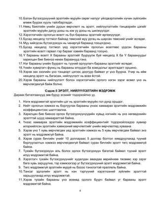 10. Бэлэн бүтээгдэхүүний эрэлтийн муруйн сөрөг налууг үйлдвэрлэлийн хүчин зүйлсийн
      өгөөж буурах хууль тайлбарладаг.
  11. Нөөц баялгийн үнийн дурын өөрчлөлт нь эрэлт, нийлүүлэлтийн тэнцвэрийн цэгийг
      эрэлтийн муруйн дагуу дээш нь юм уу доош нь шилжүүлдэг.
  12. Хэрэглэгчийн орлогын өсөлт нь бүх барааны эрэлтийг өргөжүүлдэг.
  13. Бусад нөхцөлд тогтмол байхад төмсний муу ургац нь шарсан төмсний үнийг өсгөдөг.
  14. Муу хийгдсэн бүтээгдэхүүн нь чанаргүй бараанд тооцогдоно.
  15. Бусад нөхцөлд тогтмол үед хэрэглэгчийн орлогын өсөлтөөс үүдсэн барааны
      эрэлтийн өсөлт гарвал тэр барааг хэвийн бараанд тооцно.
  16. Y барааны өсөлт Х барааны эрэлтийг бууруулж буй нөхцөлд Х ба Y бараануудыг
      харилцан бие биенээ нөхөх бараанууд гэнэ.
  17. Нэг барааны үнийн бууралт нь түүний орлуулагч барааны эрэлтийг өсгөдөг.
  18. Үнийн хувиргагч функц нь барааны илүүдэл ба хомсдолыг арилгадагт оршино.
  19. Хэрэв зах зээлийн үнэ тэнцвэрт цэгээс доогуур байвал уг үнэ буурна. Учир нь ийм
      нөхцөлд эрэлт нь багасаж, нийлүүлэлт нь өсөх ѐстой.
  20. Хэрэв барааны нийлүүлэлт болон хэрэглэгчийн орлого нэгэн зэрэг өсвөл үнэ нь
      өөрчлөгдөхгүй байж болно.

                   Сэдэв:5 ЭРЭЛТ, НИЙЛҮҮЛЭЛТИЙН МЭДРЭМЖ
Дараах баталгаанууд зөв буруу эсэхийг тодорхойлно уу.

  1. Нэгж мэдрэмжтэй эрэлтийн цэг нь эрэлтийн муруйн гол дунд оршдог.
  2. Нийт орлогын хэмжээ нь борлуулах барааны үнээс хамаарах эрэлтийн мэдрэмжийн
      коэффициентээс шалтгаална.
  3. Харилцан бие биенээ орлох бүтээгдэхүүнүүдийн хувьд нэгнийх нь үнэ нөгөөдэхийн
      эрэлттэй шууд хамааралтай байна.
  4. Үнээс хамаарах эрэлтийн мэдрэмжийн коэффициентийг тодорхойлохдоо хувиар
      илэрхийлсэн эрэлтийн хэмжээний өөрчлөлтийг үнийн өөрчлөлтөд хуваана
  5. Хэрэв үнэ 1 хувь өөрчлөгдөх үед эрэлтийн хэмжээ нь 5 хувь өөрчлөгдөж байвал энэ
      эрэлт нь мэдрэмжгүй байна.
  6. Хэрэв сурах бичгийн үнийг 10 доллараас 5 доллар болтол хямдруулахад түүний
      борлуулалтын хэмжээ өөрчлөгдөхгүй байвал сурах бичгийн эрэлт төгс мэдрэмжгүй
      байна.
  7. Тухайн бүтээгдэхүүн аль болох орлох бүтээгдэхүүн багатай байвал түүний эрэлт
      илүү мэдрэмжтэй байна.
  8. Хэрэглэгч тухайн бүтээгдэхүүнийг худалдан авахдаа өөрийнхөө төсвөөс хэр зэрэг
      бага хувь зарцуулна, тэр хэмжээгээр уг бүтээгдэхүүний эрэлт мэдрэмжтэй байна.
  9. Төгс мэдрэмжгүй эрэлтийн муруй нь босоо тэнхлэгтэй праллель байна.
  10. Тансаг эдлэлийн эрэлт нь нэн тэргүүний хэрэглээний зүйлийн эрэлттэй
      харьцуулахад илүү мэдрэмжтэй.
  11. Хэрэв тухайн барааны үнэ өсөхөд орлого буурч байвал уг барааны эрэлт
      мэдрэмжтэй байна.

                                         4
 