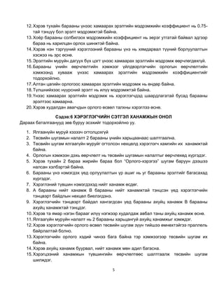 12. Хэрэв тухайн барааны үнээс хамаарах эрэлтийн мэдрэмжийн коэффициент нь 0.75-
      тай тэнцүү бол эрэлт мэдрэмжтэй байна.
  13. Хоѐр барааны солбилзох мэдрэмжийн коэффициент нь эерэг утгатай байвал эдгээр
      бараа нь харилцан орлох шинжтэй байна.
  14. Хэрэв нэн тэргүүний хэрэглээний барааны үнэ нь хямдарвал түүний борлуулалтын
      хэсжээ нь эрс өснө.
  15. Эрэлтийн муруйн дагуух бүх цэгт үнээс хамаарах эрэлтийн мэдрэмж өөрчлөгдөхгүй.
  16. Барааны үнийн өөрчлөлтийн хэмжээг үйлдвэрлэгчийн орлогын өөрчлөлтийн
      хэмжээнд хувааж үнээс хамаарах эрэлтийн мэдрэмжийн коэффициентийг
      тодорхойлно.
  17. Алтан цагийн орлогоос хамаарах эрэлтийн мэдрэмж нь өндөр байна.
  18. Түлшнийхээс нүүрсний эрэлт нь илүү мэдрэмжтэй байна.
  19. Үнээс хамаарах эрэлтийн мэдрэмж нь хэрэглэгчдэд шаардлагатай бусад барааны
      эрэлтээс хамаарна.
  20. Хэрэв худалдан авагчдын орлого өсвөл талхны хэрэглээ өснө.

               Сэдэв:6 ХЭРЭГЛЭГЧИЙН СЭТГЭЛ ХАНАМЖЫН ОНОЛ
Дараах баталгаанууд зөв буруу эсэхийг тодорхойлно уу.

  1. Ялгаанүйн муруй хэзээч огтолцохгүй
  2. Төсвийн шугамын налалт 2 барааны үнийн харьцаанаас шалтгаална.
  3. Төсвийн шугам ялгаагүйн муруйг огтолсон нөхцөлд хэрэглэгч хамгийн их ханамжтай
      байна.
  4. Орлогын хэмжээн дэхь өөрчлөлт нь төсвийн шугамын налалтыг өөрчлөхөд хүргэдэг.
  5. Хэрэв тухайн 2 бараа жирийн бараа бол “Орлого-хэрэгээ” шугам баруун дээшээ
      налсан хэлбэртэй байна.
  6. Барааны үнэ нэмэгдэх үед орлуулалтын үр ашиг нь уг барааны эрэлтийг багасахад
      хүргэдэг.
  7. Хэрэглэний түвшин нэмэгдэхэд нийт ханамж өсдөг.
  8. А барааны нийт ханамж В барааны нийт ханамжтай тэнцсэн үед хэрэглэгчийн
      тэнцвэрт байдлын нөхцөл биелэгдэнэ.
  9. Хэрэглэгчийн тэнцвэрт байдал хангагдсан үед барааны ахуйц ханамж В барааны
      ахуйц ханамжтай тэнцдэг.
  10. Хэрэв та ямар нэгэн барааг илүү нэгжээр худалдаж авбал таны ахуйц ханамж өснө.
  11. Ялгаагүйн муруйн налалт нь 2 барааны харьцангуй ахуйц ханамжыг хэмждэг.
  12. Хэрэв хэрэглэгчийн орлого өсвөл төсвийн шугам зүүн тийшээ өмнөхтэйгээ праллель
      байрлалтай болно.
  13. Хэрэглэгчийн орлого хэдий чинээ бага байна тэр хэмжээгээр төсвийн шугам их
      байна.
  14. Хэрэв ахуйц ханамж буурвал, нийт ханамж мөн адил багасна.
  15. Хэрэгцээний ханамжын түвшингийн өөрчлөлтөөс шалтгаалж төсвийн шугам
      шилждэг.

                                         5
 