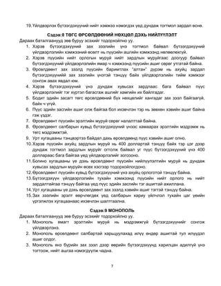 19. Үйлдвэрлэх бүтээгдэхүүний нийт хэмжээ нэмэгдэх үед дундаж тогтмол зардал өснө.

             Сэдэв:8 ТӨГС ӨРСӨЛДӨӨНИЙ НӨХЦӨЛ ДЭХЬ НИЙЛҮҮЛЭЛТ
Дараах баталгаанууд зөв буруу эсэхийг тодорхойлно уу.
  1. Хэрэв бүтээгдэхүүний зах зээлийн үнэ тогтмол байвал бүтээгдэхүүний
      үйлдвэрлэлийн хэмжээний өсөлт нь пүүсийн ашгийн хэмжээнд нөлөөлөхгүй.
  2. Хэрэв пүүсийн нийт орлогын муруй нийт зардлын муруйгаас доогуур байвал
      бүтээгдэхүүний үйлдвэрлэлийн ямар ч хэмжээнд пүүсийн ашиг сөрөг утгатай байна.
  3. Өрсөлдөөнт зах зээлд пүүсийн баримтлах “алтан” дүрэм нь ахуйц зардал
      бүтээгдэхүүнийй зах зээлийн үнэтэй тэнцүү байх үйлдвэрлэлийн тийм хэмжээг
      сонгож авах явдал юм.
  4. Хэрэв бүтээгдэхүүний үнэ дундаж хувьсах зардлаас бага байвал пүүс
      үйлдвэрлэлийг тэг хүртэл багасгаж ашгийг хамгийн их байлгадаг.
  5. Бодит эдийн засагт төгс өрсөлдөөний бүх нөхцөлийг хангадаг зах зээл байгаагүй,
      байх ч үгүй.
  6. Пүүс эдийн засгийн ашиг олж байгаа бол ихэвчлэн тэр нь зөвхөн хэвийн ашиг байна
      гэж үздэг.
  7. Өрсөлдөөнт пүүсийн эрэлтийн муруй сөрөг налалттай байна.
  8. Өрсөлдөөнт салбарын хувьд бүтээгдэхүүний үнээс хамаарах эрэлтийн мэдрэмж нь
      төгс мэдрэмжтэй.
  9. Урт хугацааны тэнцвэртээ байдал дахь өрсөлдөөнд пүүс хэвийн ашиг олно.
  10. Хэрэв пүүсийн ахуйц зардлын муруй нь 400 доллартай тэнцүү байх тэр цэг дээр
      дундаж тогтмол зардлын муруйг огтолж байвал уг пүүс бүтээгдэхүүний үнэ 400
      доллараас бага байгаа үед үйлдвэрлэлийг зогсооно.
  11. Богино хугацааны үе дэхь өрсөлдөөнт пүүсийн нийлүүлэлтийн муруй нь дундаж
      хувьсах зардлын муруйн өсөх хэсгээр тодорхойлогдоно.
  12. Өрсөлдөөнт пүүсийн хувьд бүтээгдэхүүний үнэ ахуйц орлоготой тэнцүү байна.
  13. Бүтээгдэхүүн үйлдвэрлэлийн тухайн хэмжээнд пүүсийн нийт орлого нь нийт
      зардалтайгаа тэнцүү байгаа үед пүүс эдийн засгийн тэг ашигтай ажиллана.
  14. Урт хугацааны үе дэхь өрсөлдөөнт зах зээлд хэвийн ашиг тэгтэй тэнцүү байна.
  15. Зах зээлийн эрэлт өөрчлөгдөх үед салбарын хариу үйлчлэл тухайн цаг үеийн
      үргэлжлэх хугацаанаас ихэвчлэн шалтгаална.

                                Сэдэв:9 МОНОПОЛЬ
Дараах баталгаанууд зөв буруу эсэхийг тодорхойлно уу.
  1. Монополь ямагт эрэлтийн муруй нь мэдрэмжгүй бүтээгдэхүүнийг сонгож
     үйлдвэрлэнэ.
  2. Монополь өрсөлдөөнт салбартай харьцуулахад илүү өндөр ашигтай тул илүүдэл
     ашиг олдог.
  3. Монополь янз бүрийн зах зээл дээр өөрийн бүтээгдэхүүнд харилцан адилгүй үнэ
     тогтоож, нийт ашгаа нэмэгдүүлж чадна.


                                         7
 