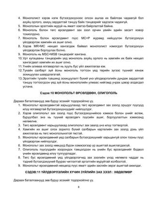 4. Монополист хэрэв нэгж бүтээгдэхүүнээс олсон ашгаа их байлгаж чадаагүй бол
       ахуйц орлого, ахиуц зардалтай тэнцүү байх тэнцвэрийг хадгалж чадахгүй.
   5. Монополын эрэлтийн муруй нь ямагт хэвтээ байрлалтай байна.
   6. Монополь болон төгс өрсөлдөөнт зах зээл орчин үеийн эдийн засагт ховор
       тохиолдоно.
   7. Монополь болон өрсөлдөөнт пүүс MC=P журамд нийцүүлэн бүтээгдэхүүн
       үйлдвэрлэж хамгийн их ашиг олно.
   8. Хэрэв MR>MC нөхцөл хангагдаж байвал монополист нэмэгдэл бүтээгдэхүүн
       үйлдвэрлэж борлуулах болно.
   9. Монополь нь MSC=MSB тэнцвэрийг хангана.
   10. Урт хугацааны тэнцвэрийн үед монополь ахуйц орлого нь хамгийн их байх нөхцөл
       хангагдвал хамгийн их ашиг олно.
   11. Үнийн аливаа ялгаварлал нь хууль бус үйл ажиллагаа юм.
   12. Тухайн салбарт зүй ѐсны монополь тогтсон үед төрийн зүгээс түүнийг хянаж
       зохицуулах шаардлагатай.
   13. Эрэлтийн тухайн түвшинд зохицуулалт бүхий үнэ үйлдвэрлэлийн дундаж зардалтай
       тэнцүү тогтоогдсон үед зүй ѐсны монополийн улмаас нийгэмд учрах цэвэр алдагдал
       устана.

                 Сэдэв:10 МОНОПОЛЬТ ӨРСӨЛДӨӨН, ОЛИГОПОЛЬ

Дараах баталгаанууд зөв буруу эсэхийг тодорхойлно уу.
  1. Монопольт өрсөлдөөнтэй харьцуулахад төгс өрсөлдөөнт зах зээлд оршдог пүүсүүд
     илүү ялгавартай бүтээгдэхүүнүүдийг нийлүүлдэг.
  2. Хэрэв олигопольт зах зээлд пүүс бүтээгдэхүүнийхээ хэмжээ болон үнийг өсгөж,
     буруулбал энэ нь түүний өрсөлдөгч пүүсийн ашиг, борлуулалтын хэмжээнд
     нөлөөлнө.
  3. Төгс өрсөлдөөнт харьцуулахад олигопольт зах заалд үнэ илүү тогтвортой.
  4. Хамгийн их ашиг олох зорилго бүхий салбарын картелийн зах зээлд дэхь үйл
     ажиллагаа нь төгс монополынхтой төстэй.
  5. Монопольт өрсөлдөөний үед салбарын бүтээгдэхүүнийг харьцангуй олон тооны пүүс
     үйлдвэрлэж нийлүүлдэг.
  6. Монопольт зах зээлд нөөцүүд бүрэн хэмжээгээр үр ашигтай ашиглагдахгүй.
  7. Олигополь пүүсүүдийн хоорондох тэмцэлдээн нь үнийн бус өрсөлдөнийг бодвол
     үнийн өрсөлдөөнд илүү тулгуурладаг.
  8. Төгс бус өрсөлдөөний үед үйлдвэрлэгчид зах зээлийн үнэд нөлөөлэ чаддаг нь
     тэдний бүтээгдэхүүний буурах чиглэлтэй эргэлтийн муруйтай холбоотой.
  9. Монопольт өрсөлдөөний нөхцөлд пүүс ямагт эдийн засгийн эерэг ашигтай ажилдаг.

       СЭДЭВ:11 ҮЙЛДВЭРЛЭЛИЙН ХҮЧИН ЗҮЙЛИЙН ЗАХ ЗЭЭЛ : ХӨДӨЛМӨР

Дараах баталгаанууд зөв буруу эсэхийг тодорхойлно уу.

                                          8
 