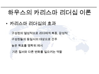 하우스의 카리스마 리더십 이론
• 카리스마 리더십의 효과

 구성원의 열성적으로 리더에게 복종, 감성적

 구성원들의 동일시의 대상으로 간주

 높은 목표를 명확히 제시

 기존 질서와 다른 변화를 일으키는 역할
 