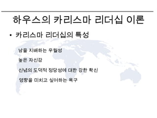 하우스의 카리스마 리더십 이론
• 카리스마 리더십의 특성

 남을 지배하는 우월성

 높은 자신감

 신념의 도덕적 정당성에 대한 강한 확신

 영향을 미치고 싶어하는 욕구
 