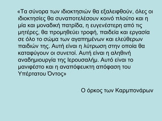«Τα σύνορα των ιδιοκτησιών θα εξαλειφθούν, όλες οι
ιδιοκτησίες θα συναποτελέσουν κοινό πλούτο και η
μία και μοναδική πατρίδα, η ευγενέστερη από τις
μητέρες, θα προμηθεύει τροφή, παιδεία και εργασία
σε όλο το σώμα των αγαπημένων και ελεύθερων
παιδιών της. Αυτή είναι η λύτρωση στην οποία θα
καταφύγουν οι συνετοί. Αυτή είναι η αληθινή
αναδημιουργία της Ιερουσαλήμ. Αυτό είναι το
μανιφέστο και η αναπόφευκτη απόφαση του
Υπέρτατου Όντος»

                       Ο όρκος των Καρμπονάρων
 