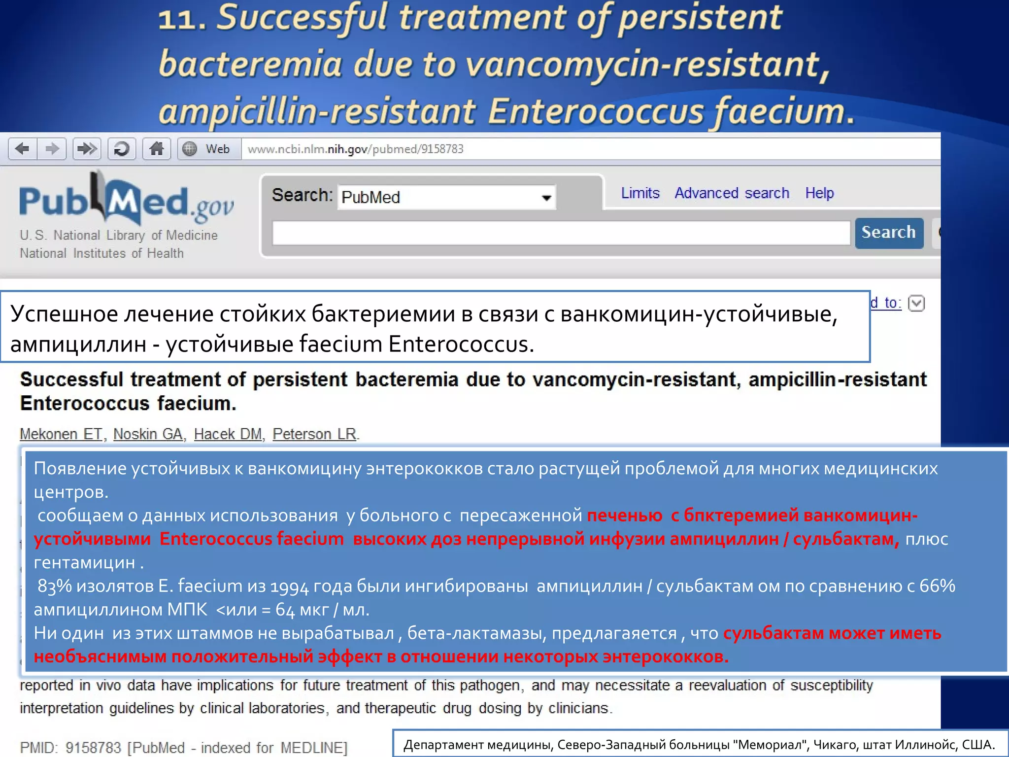 Успешное лечение стойких бактериемии в связи с ванкомицин-устойчивые,
ампициллин - устойчивые faecium Enterococcus.



 Появление устойчивых к ванкомицину энтерококков стало растущей проблемой для многих медицинских
 центров.
 сообщаем о данных использования у больного с пересаженной печенью с бпктеремией ванкомицин-
 устойчивыми Enterococcus faecium высоких доз непрерывной инфузии ампициллин / сульбактам, плюс
 гентамицин .
 83% изолятов E. faecium из 1994 года были ингибированы ампициллин / сульбактам ом по сравнению с 66%
 ампициллином МПК <или = 64 мкг / мл.
 Ни один из этих штаммов не вырабатывал , бета-лактамазы, предлагаяется , что сульбактам может иметь
 необъяснимым положительный эффект в отношении некоторых энтерококков.



                                         Департамент медицины, Северо-Западный больницы "Мемориал", Чикаго, штат Иллинойс, США.
 