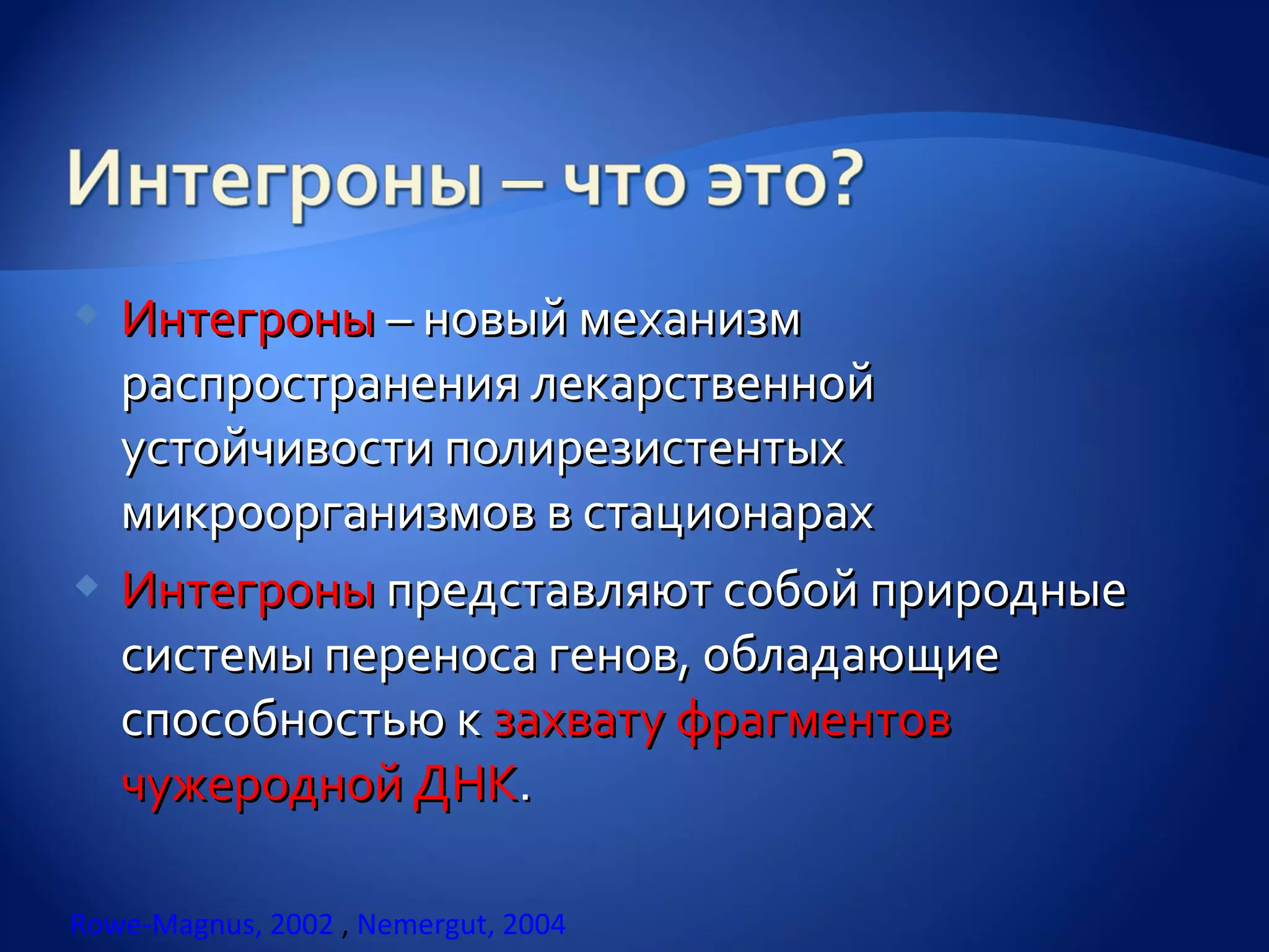  Интегроны – новый механизм
  распространения лекарственной
  устойчивости полирезистентых
  микроорганизмов в стационарах
 Интегроны представляют собой природные
  системы переноса генов, обладающие
  способностью к захвату фрагментов
  чужеродной ДНК.

Rowe-Magnus, 2002 , Nemergut, 2004
 