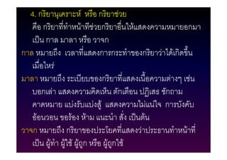 4. กริยานุเคราะห หรือ กริยาชวย
   คือ กริยาทีทําหนาทีชวยกริยาอื่นใหแสดงความหมายอกมา
                ่
   เปน กาล มาลา หรือ วาจก
กาล หมายถึง เวลาที่แสดงการกระทําของกริยาวาไดเกิดขึน
                                                    ้
   เมื่อไหร
มาลา หมายถึง ระเบียบของกริยาที่แสดงเนื้อความตางๆ เชน
   บอกเลา แสดงความคิดเห็น ตักเตือน ปฏิเสธ ซักถาม
   คาดหมาย แบงรับแบงสู แสดงความไมแนใจ การบังคับ
   ออนวอน ขอรอง หาม แนะนํา สั่ง เปนตน
วาจก หมายถึง กริยาของประโยคที่แสดงวาประธานทําหนาที่
   เปน ผูทํา ผูใช ผูถูก หรือ ผูถูกใช
                        
 