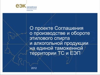 О проекте Соглашения
о производстве и обороте
этилового спирта
и алкогольной продукции
на единой таможенной
территории ТС и ЕЭП

2012
 