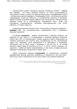 Урок 1. Знакомство с электричеством и другими величинами измерения                               Стр. 3 из 3




        электрический заряд". Основная единица измерения емкости - фарада
    (Ф). Фарада - это очень большая емкость, не часто используемая в
    электронных схемах, поэтому мы обычно имеем дело с микрофарадами (мкФ)
    - миллионными долями фарады и пикофарадами (пФ) - миллионными долями
    микрофарады. Хочетьтся заметить, что конденсатор емкостью в несколько
    фарад способен некоторое время работать как аккумулятор. Поэтому многие
    умельцы ставят их в стационарные электронные часы, чтобы при
    пропадании электроенергии, например кратковременном, они могли
    работать и не сбить свой ход.

        В звукоусилительной технике часто используеться единица измерения -
    децибел (дБ). Это чувствительность человеческого уха к изменению
    звуковой мощности.

       И наконец мощность - работа, выполненная в единицу времени. На
    практике (в том числе и в электронике) в качестве единицы мощности
    принят ватт (Вт). В электрических схемах мощность равна напряжению на
    схемном компоненте или участке цепи, умноженному на ток, протекающий
    через них. Например, если напряжение 9 В приложено к некоторому
    компоненту или ко всей схеме и вызывает в них ток 0,5 А, то полная
    мощность будет равна 9 умножить на 0,5 т. е. 4,5 Вт. Стоить отметить, что
    мощность в любом активном сопротивлении, в том числе в соединительных
    проводах и резисторах, выделяется в виде тепла.

        Также существует единица отклонений от номинальных значений
    радиодеталей. Данная величина измеряеться в процентах и чем она ниже -
    тем лучше. Хотя в элетронике это не часто имеет столь важный характер.


                 © 2011 Школа начинающего радиолюбителя с учетом современной электроники (2-е издание)
                          Раразботчик программного и веб-интерфейса - Владимир Дригалкин aka LENIN INC.
                                                                                  Все права защищены.




res://C:UsersИльяDocuments145_radiobook2nd.exe/page4.html                                    29.09.2012
 