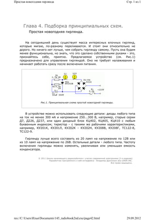 Простая новогодняя гирлянда                                                                      Стр. 1 из 1




      Глава 4. Подборка принципиальных схем.
          Простая новогодняя гирлянда.


        На сегодняшний день существует масса интересных елочных гирлянд,
    которые мигаю, по-разному переливаются. И стоят они относительно не
    дорого. Но ничего нет лучше, чем собрать гирлянду самому. Пусть она будем
    менее функциональна, но знать, что это сделано собственными руками - это,
    признайтесь себе, приятно. Предлагаемое устройство (см. Рис.1)
    предназначено для управления гирляндой. Оно не требует налаживания и
    начинает работать сразу после включения питания.




                   Рис.1. Принципиальная схема простой новогодней гирлянды.



        В устройстве можно использовать следующие детали: диоды любого типа
    на ток не менее 300 мА и напряжение 250...300 В, например, старые серии
    Д7, Д226, Д237, или один диодный блок КЦ402, КЦ405, КЦ410 с любым
    буквенным индексом; тиристор - с такими же рабочими характеристиками,
    например, КУ201К, КУ201Л, КУ202К - КУ202Н, КУ208В, КУ208Г, ТС122-8,
    ТС122-9.

        Гирлянду лучше всего составить из 20 ламп на напряжение по 12В или
    из 10 ламп на напряжение по 26В. Остальные детали - любого типа. Частоту
    включения гирлянды можно изменять, увеличивая или уменьшая емкость
    конденсатора.


                 © 2011 Школа начинающего радиолюбителя с учетом современной электроники (2-е издание)
                          Раразботчик программного и веб-интерфейса - Владимир Дригалкин aka LENIN INC.
                                                                                  Все права защищены.




res://C:UsersИльяDocuments145_radiobook2nd.exe/page42.html                                   29.09.2012
 