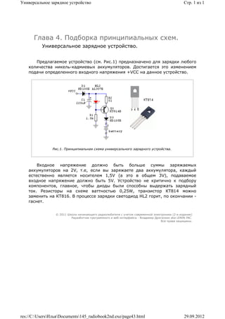 Универсальное зарядное устройство                                                                Стр. 1 из 1




      Глава 4. Подборка принципиальных схем.
          Универсальное зарядное устройство.


       Предлагаемое устройство (см. Рис.1) предназначено для зарядки любого
    количества никель-кадмиевых аккумуляторов. Достигается это изменением
    подачи определенного входного напряжения +VCC на данное устройство.




               Рис.1. Принципиальная схема универсального зарядного устройства.




        Входное напряжение должно быть больше суммы заряжаемых
    аккумуляторов на 2V, т.е, если вы заряжаете два аккумулятора, каждый
    естественно является носителем 1,5V (а это в общем 3V), подаваемое
    входное напряжение должно быть 5V. Устройство не критично к подбору
    компонентов, главное, чтобы диоды были способны выдержать зарядный
    ток. Резисторы на схеме ваттностью 0,25W, транзистор КТ814 можно
    заменить на КТ816. В процессе зарядки светодиод HL2 горит, по окончании -
    гаснет.


                 © 2011 Школа начинающего радиолюбителя с учетом современной электроники (2-е издание)
                          Раразботчик программного и веб-интерфейса - Владимир Дригалкин aka LENIN INC.
                                                                                  Все права защищены.




res://C:UsersИльяDocuments145_radiobook2nd.exe/page43.html                                   29.09.2012
 