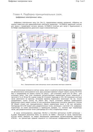 Цифровые электронные часы                                                                        Стр. 1 из 2




     Глава 4. Подборка принципиальных схем.
        Цифровые электронные часы.


      Цифровые электронные часы (см. Рис.1), предлагаемые вашему вниманию, собранны на
   хорошо известном для радиолюбителей комплекте микросхем - К176ИЕ18 (двоичный счетчик
   для часов с генератором сигнала звонка), К176ИЕ13 (счетчик для часов с будильником) и
   К176ИД2 (преобразователь двоичного кода в семисегментный).




               Рис.1. Принципиальная схема электронных часов и распиновка некоторых элементов.



       При включении питания в счетчик часов, минут и в регистр памяти будильника микросхемы
   U2 автоматически записываются нули. Для установки времени следует нажать кнопку S4 (Time
   Set) и придерживая ее нажать кнопку S3 (Hour) - для установки часов или S2 (Min) - для
   установки минут. При этом показания соответствующих индикаторов начнут изменяться с
   частотой 2 Гц от 00 до 59 и далее снова 00. В момент перехода от 59 к 00 показания счетчика
   часов увеличатся на единицу. Установка времени будильника происходит так же, только
   придерживать нужно кнопку S5 (Alarm Set). После установки времени срабатывания
   будильника нужно нажать кнопку S1 для включения будильника (контакты замкнуты). Кнопка
   S6 (Reset) служит для принудительного сброса индикаторов минут в 00 при настройке.
   Светодиоды D3 и D4 играют роль разделительных точек, мигающих с частотой 1 Hz. Цифровые
   индикаторы на схеме расположены в правильном порядке, т.е. сначала идут индикаторы
   часов, две разделительные точки (светодиоды D3 и D4) и индикаторы минут.

       В часах использовались резисторы R6-R12 и R14-R16 ваттностью 0,25W остальные -
   0,125W. Кварцевый резонатор XTAL1 на частоту 32 768Hz - обычный от часов. Транзисторы
   КТ315А можно заменить на любые маломощные кремниевые соответствующей структуры,
   КТ815А - на транзисторы средней мощности со статическим коэффициентом передачи тока




res://C:UsersИльяDocuments145_radiobook2nd.exe/page44.html                                   29.09.2012
 
