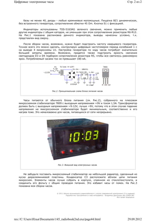 Цифровые электронные часы                                                                                   Стр. 2 из 2




       базы не менее 40, диоды - любые кремниевые маломощные. Пищалка BZ1 динамическая,
   без встроенного генератора, сопротивление обмотки 45 Om. Кнопка S1 с фиксацией.

      Индикаторы использованы TOS-5163AG зеленого свечения, можно применить любые
   другие индикаторы с общим катодом, не уменьшая при этом сопротивление резисторов R6-R12.
   На Рис.1 показана распиновка данного индикатора, выводы нанесены условно, т.к.
   представлен вид сверху.

       После зборки часов, возможно, нужно будет подстроить частоту кварцевого генератора.
   Точнее всего это можно сделать, контролируя цифровым частотомером период колебаний 1 с
   на выводе 4 микросхемы U1. Настройка генератора по ходу часов потребует значительно
   большей затраты времени. Возможно, придется также подстроить яркость свечения
   светодиодов D3 и D4 подбором сопротивления резистора R5, чтобы все светилось равномерно
   ярко. Потребляемый часами ток не превышает 180 мА.




                           Рис.2. Принципиальная схема блока питания часов.



      Часы питаются от обычного блока питания (см. Рис.2), собранного на плюсовом
   микросхемном стабилизаторе 7809 с выходным напряжением +9V и током 1,5A. Трансформатор
   должен быть с выходным напряжением ~9-12V, лучше ~9V, потому что в этом случае падение
   напряжения на миксросхемном стабилизаторе будет минимальным, соответственно и его
   нагрев тоже. Это немаловажно для часов, питающихся от сети непрерывно.




                                Рис.3. Внешний вид электронных часов.



       Не забудьте поставить микросхемный стабилизатор на небольшой радиатор, сделанный из
   куска дюралюминиевой пластины. Конденсатор C3 расположите вблизи цепи питания
   микросхем. Элементы часов лучше собрать в корпусе, спаянном из стеклотекстолита, и
   соединить его фольгу с общим проводом питания. Это избавит часы от помех. На Рис.3
   показана моя сборка часов.


                               © 2011 Школа начинающего радиолюбителя с учетом современной электроники (2-е издание)
                                        Раразботчик программного и веб-интерфейса - Владимир Дригалкин aka LENIN INC.
                                                                                                 Все права защищены.




res://C:UsersИльяDocuments145_radiobook2nd.exe/page44.html                                               29.09.2012
 