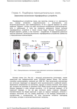 Зависимое включение периферийных устройств                                            Стр. 1 из 2




      Глава 4. Подборка принципиальных схем.
          Зависимое включение периферийных устройств.


        Периферийные устройства такие, как принтер, сканер и т.п. приходится
    или    всегда    оставлять    подключенными      к   электросети,    или
    включать/выключать при необходимости. И тот и другой вариант не очень
    удобный. Первый - потому что идет постоянное потребление электроэнергии,
    хотя и небольшое. К тому же элементы дежурного блока питания
    периферийных устройств в таком случае будут больше "изнашиваться".
    Второй вариант, думаю, и так понятен - неудобство. Я предлагаю довольно
    простое решение: включать/выключать периферийные устройства совместно
    с персональным компьютером.




          Рис.1. Принципиальная и монтажная схема зависимого включения периферийных
                                         устройств.



        Основа схемы (см. Рис.1а) - мощный оптосимистор (оптопара), также
    известный как твердотельное реле, S202S02 фирмы Sharp. Эта деталь
    способна коммутировать нагрузку до 1000 Вт. При включении компьютера
    его источник переходит из ждущего (или выключенного) в рабочий режим.
    Появляется напряжение на контактах, идущих от блока питания. Нам нужно
    5В, которые мы возьмем от разъема 4-pin Molex блока питания компьютера.
    Разъем содержит в себе четыре контакта: +12 В (желтый провод), +5 В
    (красный провод), а так же два контакта земли (черные провода).
    Соответственно мы берем красный и один из черных проводом, питание с
    которых поступает на 3-й (через резистор) и 4-й выводы микросхемы в
    соответствии с полярностью. От этих контактов питается светодиод
    оптопары, которая и включает/выключает нагрузку.




res://C:UsersИльяDocuments145_radiobook2nd.exe/page45.html                        29.09.2012
 
