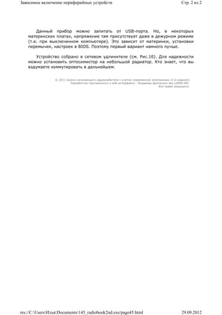 Зависимое включение периферийных устройств                                                       Стр. 2 из 2




        Данный прибор можно запитать от USB-порта. Но, в некоторых
    материнских платах, напряжение там присутствует даже в дежурном режиме
    (т.е. при выключенном компьютере). Это зависит от материнки, установки
    перемычек, настроек в BIOS. Поэтому первый вариант намного лучше.

       Устройство собрано в сетевом удлинителе (см. Рис.1б). Для надежности
    можно установить оптосимистор на небольшой радиатор. Кто знает, что вы
    вздумаете коммутировать в дальнейшем.


                 © 2011 Школа начинающего радиолюбителя с учетом современной электроники (2-е издание)
                          Раразботчик программного и веб-интерфейса - Владимир Дригалкин aka LENIN INC.
                                                                                  Все права защищены.




res://C:UsersИльяDocuments145_radiobook2nd.exe/page45.html                                   29.09.2012
 