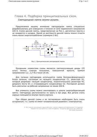 Светодиодная лампа своими руками                                                                 Стр. 1 из 1




      Глава 4. Подборка принципиальных схем.
          Светодиодная лампа своими руками.


        Предлагаемая вашему вниманию светодиодная лампа специально
    разрабатывалась для освещения и питания от сети переменного напряжения
    220 В. Схема данной лампы, представленная на Рис.1, достаточно проста и
    не нуждается в наладке. Одной из достоинств данной лампы можно отнести
    очень малое энергопотребление (примерно 2 Вт).




                           Рис.1. Принципиальная светодиодной лампы.



       Основными элементами схемы являются светоизлучающие диоды (25
    штук)  белого    спектра    излучения, повышенной яркости, прямым
    напряжением 3,2...3,7 В и током 20 мА.

        Для питания светодиодов используется схема безтрансформаторного
    блока питания, состоящая из гасящего конденсатора С1, резистора R1,
    который разряжает гасящий конденсатор, ограничительного резистора R2,
    диодного моста D1 и сглаживающего конденсатора С2. Последний должен
    быть рассчитан на рабочее напряжение не менее 250 В.

       Все элементы схемы можно смонтировать в цоколе энергосберегающей
    лампы. Светодиоды располагаются по кругу в три ряда. Все детали очень
    хорошо помещаются внутри такого корпуса.

        При сборке данной схемы и ее тестирования необходимо быть очень
    осторожным, т.к. схема не имеет гальванической развязки с электросетью.


                 © 2011 Школа начинающего радиолюбителя с учетом современной электроники (2-е издание)
                          Раразботчик программного и веб-интерфейса - Владимир Дригалкин aka LENIN INC.
                                                                                  Все права защищены.




res://C:UsersИльяDocuments145_radiobook2nd.exe/page47.html                                   29.09.2012
 